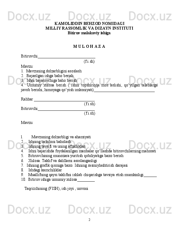 KAMOLIDDIN BEHZOD NOMIDAGI
MILLIY RASSOMLIK VA DIZAYN INSTITUTI
Bitiruv malakaviy ishiga
M U L O H A Z A
Bitiruvchi _____________________________
(f.i.sh)
Mavzu:
1. Mavzuning dolzarbligini asoslash
2. Bajarilgan ishga baho berish
3. Ishni bajaruvchiga baho berish
4. Umumiy   xulosa   berish   (   ishni   topshiriqqa   mos   kelishi,   qo‘yilgan   talablarga
javob berishi, himoyaga qo‘yish imkoniyati) ______________________________
Rahbar  ______________________________
(f.i.sh)
Bitiruvchi ____________________________
(f.i.sh)
Mavzu:
l. Mavzuning dolzarbligi va ahamiyati
2. Ishning tarkibini baholash
3. Ishning tavsifi va uning afzalliklari
4. Ishni bajarishda foydalanilgan manbalar qo‘llashda bitiruvchilarning mahorati
5. Bitiruvchining munozara yuritish qobiliyatiga baxo berish
6. Xulosa. Taklif va dalillarni asoslanganligi
7. Ishning grafik qismiga baxo. Ishning rasmiylashtirish darajasi
8. Ishdagi kamchiliklar
9. Muallifning qaysi taklifini ishlab chiqarishga tavsiya etish mumkinligi _______
10. Bitiruv ishiga umumiy xulosa _________
         
   Taqrizchining (FISH), ish joyi , unvoni
2 