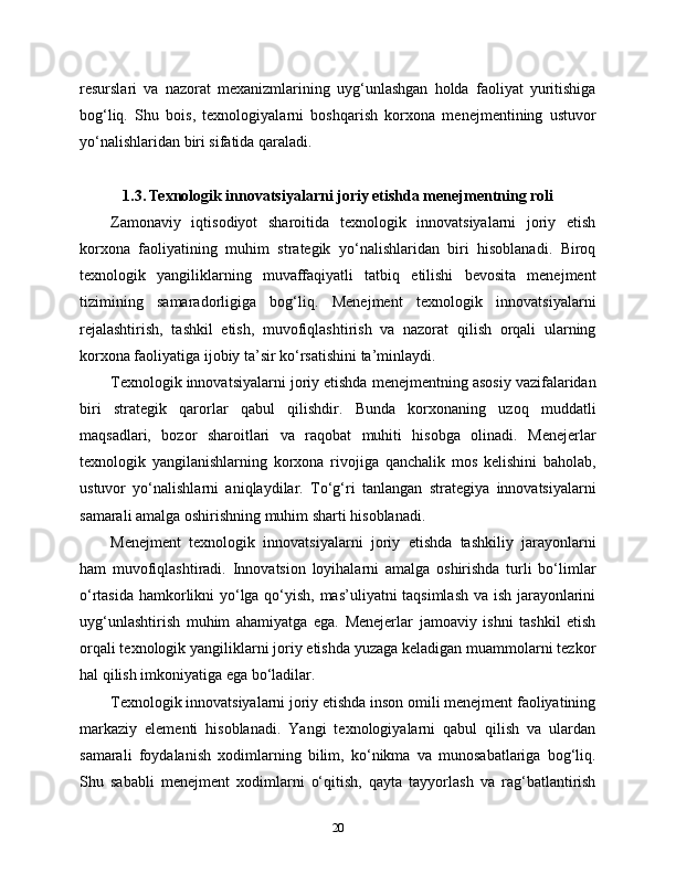 resurslari   va   nazorat   mexanizmlarining   uyg‘unlashgan   holda   faoliyat   yuritishiga
bog‘liq.   Shu   bois,   texnologiyalarni   boshqarish   korxona   menejmentining   ustuvor
yo‘nalishlaridan biri sifatida qaraladi.
1.3. Texnologik innovatsiyalarni joriy etishda menejmentning roli
Zamonaviy   iqtisodiyot   sharoitida   texnologik   innovatsiyalarni   joriy   etish
korxona   faoliyatining   muhim   strategik   yo‘nalishlaridan   biri   hisoblanadi.   Biroq
texnologik   yangiliklarning   muvaffaqiyatli   tatbiq   etilishi   bevosita   menejment
tizimining   samaradorligiga   bog‘liq.   Menejment   texnologik   innovatsiyalarni
rejalashtirish,   tashkil   etish,   muvofiqlashtirish   va   nazorat   qilish   orqali   ularning
korxona faoliyatiga ijobiy ta’sir ko‘rsatishini ta’minlaydi.
Texnologik innovatsiyalarni joriy etishda menejmentning asosiy vazifalaridan
biri   strategik   qarorlar   qabul   qilishdir.   Bunda   korxonaning   uzoq   muddatli
maqsadlari,   bozor   sharoitlari   va   raqobat   muhiti   hisobga   olinadi.   Menejerlar
texnologik   yangilanishlarning   korxona   rivojiga   qanchalik   mos   kelishini   baholab,
ustuvor   yo‘nalishlarni   aniqlaydilar.   To‘g‘ri   tanlangan   strategiya   innovatsiyalarni
samarali amalga oshirishning muhim sharti hisoblanadi.
Menejment   texnologik   innovatsiyalarni   joriy   etishda   tashkiliy   jarayonlarni
ham   muvofiqlashtiradi.   Innovatsion   loyihalarni   amalga   oshirishda   turli   bo‘limlar
o‘rtasida hamkorlikni yo‘lga qo‘yish, mas’uliyatni taqsimlash va ish jarayonlarini
uyg‘unlashtirish   muhim   ahamiyatga   ega.   Menejerlar   jamoaviy   ishni   tashkil   etish
orqali texnologik yangiliklarni joriy etishda yuzaga keladigan muammolarni tezkor
hal qilish imkoniyatiga ega bo‘ladilar.
Texnologik innovatsiyalarni joriy etishda inson omili menejment faoliyatining
markaziy   elementi   hisoblanadi.   Yangi   texnologiyalarni   qabul   qilish   va   ulardan
samarali   foydalanish   xodimlarning   bilim,   ko‘nikma   va   munosabatlariga   bog‘liq.
Shu   sababli   menejment   xodimlarni   o‘qitish,   qayta   tayyorlash   va   rag‘batlantirish
20 