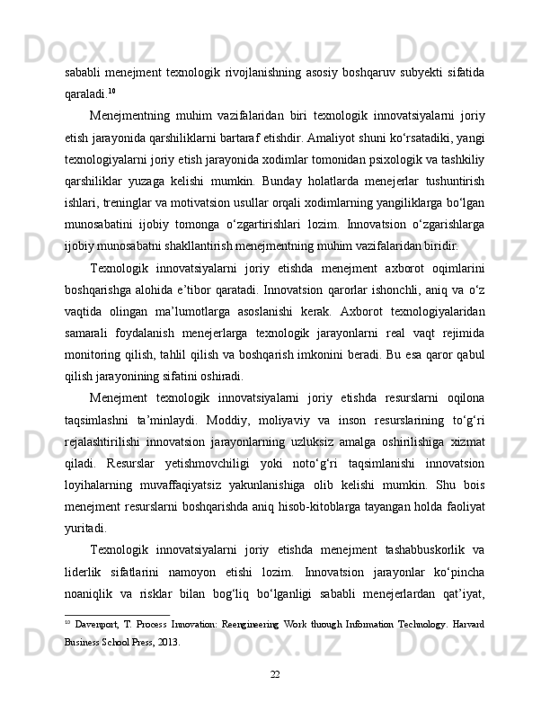 sababli   menejment   texnologik   rivojlanishning   asosiy   boshqaruv   subyekti   sifatida
qaraladi. 10
Menejmentning   muhim   vazifalaridan   biri   texnologik   innovatsiyalarni   joriy
etish jarayonida qarshiliklarni bartaraf etishdir. Amaliyot shuni ko‘rsatadiki, yangi
texnologiyalarni joriy etish jarayonida xodimlar tomonidan psixologik va tashkiliy
qarshiliklar   yuzaga   kelishi   mumkin.   Bunday   holatlarda   menejerlar   tushuntirish
ishlari, treninglar va motivatsion usullar orqali xodimlarning yangiliklarga bo‘lgan
munosabatini   ijobiy   tomonga   o‘zgartirishlari   lozim.   Innovatsion   o‘zgarishlarga
ijobiy munosabatni shakllantirish menejmentning muhim vazifalaridan biridir.
Texnologik   innovatsiyalarni   joriy   etishda   menejment   axborot   oqimlarini
boshqarishga   alohida   e’tibor   qaratadi.   Innovatsion   qarorlar   ishonchli,   aniq   va   o‘z
vaqtida   olingan   ma’lumotlarga   asoslanishi   kerak.   Axborot   texnologiyalaridan
samarali   foydalanish   menejerlarga   texnologik   jarayonlarni   real   vaqt   rejimida
monitoring qilish, tahlil  qilish va boshqarish imkonini beradi. Bu esa qaror  qabul
qilish jarayonining sifatini oshiradi.
Menejment   texnologik   innovatsiyalarni   joriy   etishda   resurslarni   oqilona
taqsimlashni   ta’minlaydi.   Moddiy,   moliyaviy   va   inson   resurslarining   to‘g‘ri
rejalashtirilishi   innovatsion   jarayonlarning   uzluksiz   amalga   oshirilishiga   xizmat
qiladi.   Resurslar   yetishmovchiligi   yoki   noto‘g‘ri   taqsimlanishi   innovatsion
loyihalarning   muvaffaqiyatsiz   yakunlanishiga   olib   kelishi   mumkin.   Shu   bois
menejment resurslarni boshqarishda aniq hisob-kitoblarga tayangan holda faoliyat
yuritadi.
Texnologik   innovatsiyalarni   joriy   etishda   menejment   tashabbuskorlik   va
liderlik   sifatlarini   namoyon   etishi   lozim.   Innovatsion   jarayonlar   ko‘pincha
noaniqlik   va   risklar   bilan   bog‘liq   bo‘lganligi   sababli   menejerlardan   qat’iyat,
10
  Davenport,   T.   Process   Innovation:   Reengineering   Work   through   Information   Technology.   Harvard
Business School Press, 2013.
22 