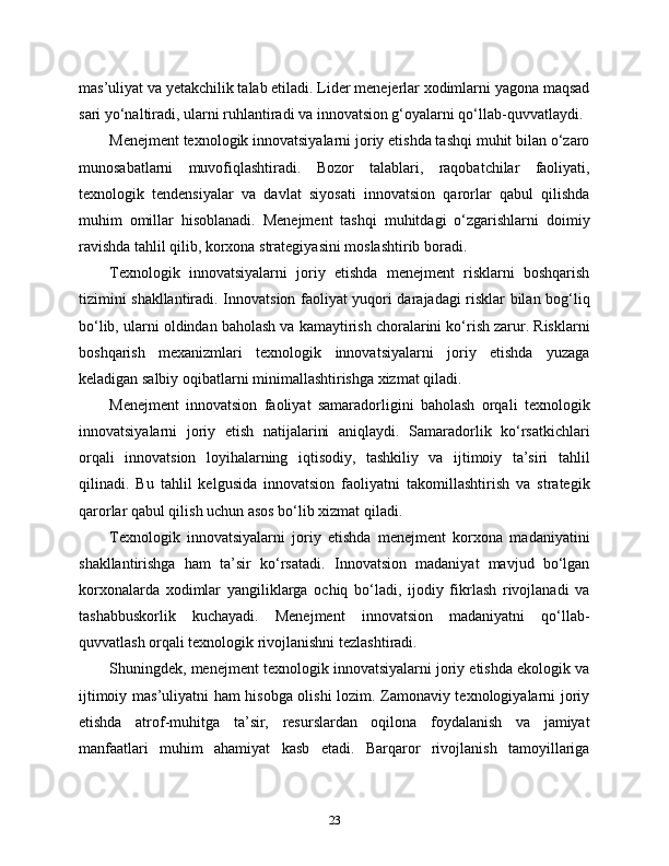 mas’uliyat va yetakchilik talab etiladi. Lider menejerlar xodimlarni yagona maqsad
sari yo‘naltiradi, ularni ruhlantiradi va innovatsion g‘oyalarni qo‘llab-quvvatlaydi.
Menejment texnologik innovatsiyalarni joriy etishda tashqi muhit bilan o‘zaro
munosabatlarni   muvofiqlashtiradi.   Bozor   talablari,   raqobatchilar   faoliyati,
texnologik   tendensiyalar   va   davlat   siyosati   innovatsion   qarorlar   qabul   qilishda
muhim   omillar   hisoblanadi.   Menejment   tashqi   muhitdagi   o‘zgarishlarni   doimiy
ravishda tahlil qilib, korxona strategiyasini moslashtirib boradi.
Texnologik   innovatsiyalarni   joriy   etishda   menejment   risklarni   boshqarish
tizimini shakllantiradi. Innovatsion faoliyat yuqori darajadagi risklar bilan bog‘liq
bo‘lib, ularni oldindan baholash va kamaytirish choralarini ko‘rish zarur. Risklarni
boshqarish   mexanizmlari   texnologik   innovatsiyalarni   joriy   etishda   yuzaga
keladigan salbiy oqibatlarni minimallashtirishga xizmat qiladi.
Menejment   innovatsion   faoliyat   samaradorligini   baholash   orqali   texnologik
innovatsiyalarni   joriy   etish   natijalarini   aniqlaydi.   Samaradorlik   ko‘rsatkichlari
orqali   innovatsion   loyihalarning   iqtisodiy,   tashkiliy   va   ijtimoiy   ta’siri   tahlil
qilinadi.   Bu   tahlil   kelgusida   innovatsion   faoliyatni   takomillashtirish   va   strategik
qarorlar qabul qilish uchun asos bo‘lib xizmat qiladi.
Texnologik   innovatsiyalarni   joriy   etishda   menejment   korxona   madaniyatini
shakllantirishga   ham   ta’sir   ko‘rsatadi.   Innovatsion   madaniyat   mavjud   bo‘lgan
korxonalarda   xodimlar   yangiliklarga   ochiq   bo‘ladi,   ijodiy   fikrlash   rivojlanadi   va
tashabbuskorlik   kuchayadi.   Menejment   innovatsion   madaniyatni   qo‘llab-
quvvatlash orqali texnologik rivojlanishni tezlashtiradi.
Shuningdek, menejment texnologik innovatsiyalarni joriy etishda ekologik va
ijtimoiy mas’uliyatni ham hisobga olishi lozim. Zamonaviy texnologiyalarni joriy
etishda   atrof-muhitga   ta’sir,   resurslardan   oqilona   foydalanish   va   jamiyat
manfaatlari   muhim   ahamiyat   kasb   etadi.   Barqaror   rivojlanish   tamoyillariga
23 