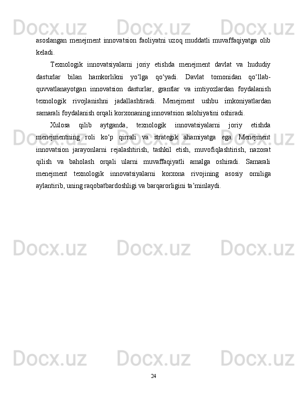 asoslangan   menejment   innovatsion   faoliyatni   uzoq   muddatli   muvaffaqiyatga   olib
keladi.
Texnologik   innovatsiyalarni   joriy   etishda   menejment   davlat   va   hududiy
dasturlar   bilan   hamkorlikni   yo‘lga   qo‘yadi.   Davlat   tomonidan   qo‘llab-
quvvatlanayotgan   innovatsion   dasturlar,   grantlar   va   imtiyozlardan   foydalanish
texnologik   rivojlanishni   jadallashtiradi.   Menejment   ushbu   imkoniyatlardan
samarali foydalanish orqali korxonaning innovatsion salohiyatini oshiradi.
Xulosa   qilib   aytganda,   texnologik   innovatsiyalarni   joriy   etishda
menejmentning   roli   ko‘p   qirrali   va   strategik   ahamiyatga   ega.   Menejment
innovatsion   jarayonlarni   rejalashtirish,   tashkil   etish,   muvofiqlashtirish,   nazorat
qilish   va   baholash   orqali   ularni   muvaffaqiyatli   amalga   oshiradi.   Samarali
menejment   texnologik   innovatsiyalarni   korxona   rivojining   asosiy   omiliga
aylantirib, uning raqobatbardoshligi va barqarorligini ta’minlaydi.
24 