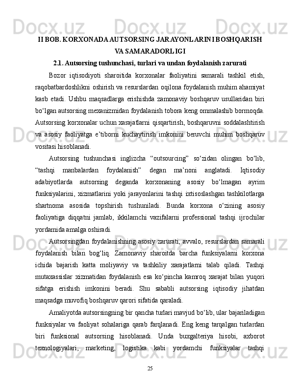 II BOB. KORXONADA AUTSORSING JARAYONLARINI BOSHQARISH
VA SAMARADORLIGI
2.1. Autsorsing tushunchasi, turlari va undan foydalanish zarurati
Bozor   iqtisodiyoti   sharoitida   korxonalar   faoliyatini   samarali   tashkil   etish,
raqobatbardoshlikni oshirish va resurslardan oqilona foydalanish muhim ahamiyat
kasb   etadi.   Ushbu   maqsadlarga   erishishda   zamonaviy   boshqaruv   usullaridan   biri
bo‘lgan autsorsing mexanizmidan foydalanish tobora keng ommalashib bormoqda.
Autsorsing korxonalar uchun xarajatlarni qisqartirish, boshqaruvni  soddalashtirish
va   asosiy   faoliyatga   e’tiborni   kuchaytirish   imkonini   beruvchi   muhim   boshqaruv
vositasi hisoblanadi.
Autsorsing   tushunchasi   inglizcha   “outsourcing”   so‘zidan   olingan   bo‘lib,
“tashqi   manbalardan   foydalanish”   degan   ma’noni   anglatadi.   Iqtisodiy
adabiyotlarda   autsorsing   deganda   korxonaning   asosiy   bo‘lmagan   ayrim
funksiyalarini,   xizmatlarini   yoki   jarayonlarini   tashqi   ixtisoslashgan   tashkilotlarga
shartnoma   asosida   topshirish   tushuniladi.   Bunda   korxona   o‘zining   asosiy
faoliyatiga   diqqatni   jamlab,   ikkilamchi   vazifalarni   professional   tashqi   ijrochilar
yordamida amalga oshiradi.
Autsorsingdan  foydalanishning   asosiy   zarurati,  avvalo,  resurslardan   samarali
foydalanish   bilan   bog‘liq.   Zamonaviy   sharoitda   barcha   funksiyalarni   korxona
ichida   bajarish   katta   moliyaviy   va   tashkiliy   xarajatlarni   talab   qiladi.   Tashqi
mutaxassislar   xizmatidan   foydalanish   esa   ko‘pincha   kamroq   xarajat   bilan   yuqori
sifatga   erishish   imkonini   beradi.   Shu   sababli   autsorsing   iqtisodiy   jihatdan
maqsadga muvofiq boshqaruv qarori sifatida qaraladi.
Amaliyotda autsorsingning bir qancha turlari mavjud bo‘lib, ular bajariladigan
funksiyalar   va   faoliyat   sohalariga   qarab   farqlanadi.   Eng   keng   tarqalgan   turlardan
biri   funksional   autsorsing   hisoblanadi.   Unda   buxgalteriya   hisobi,   axborot
texnologiyalari,   marketing,   logistika   kabi   yordamchi   funksiyalar   tashqi
25 