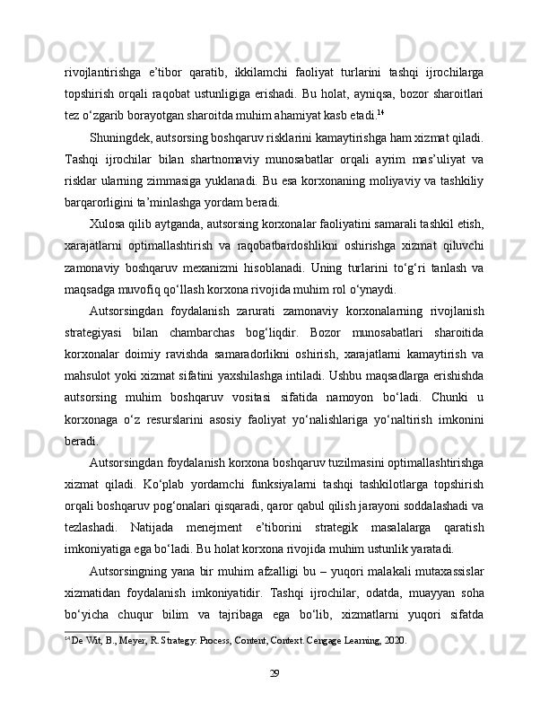 rivojlantirishga   e’tibor   qaratib,   ikkilamchi   faoliyat   turlarini   tashqi   ijrochilarga
topshirish  orqali   raqobat   ustunligiga  erishadi.  Bu   holat,   ayniqsa,  bozor  sharoitlari
tez o‘zgarib borayotgan sharoitda muhim ahamiyat kasb etadi. 14
Shuningdek, autsorsing boshqaruv risklarini kamaytirishga ham xizmat qiladi.
Tashqi   ijrochilar   bilan   shartnomaviy   munosabatlar   orqali   ayrim   mas’uliyat   va
risklar ularning zimmasiga yuklanadi. Bu esa korxonaning moliyaviy va tashkiliy
barqarorligini ta’minlashga yordam beradi.
Xulosa qilib aytganda, autsorsing korxonalar faoliyatini samarali tashkil etish,
xarajatlarni   optimallashtirish   va   raqobatbardoshlikni   oshirishga   xizmat   qiluvchi
zamonaviy   boshqaruv   mexanizmi   hisoblanadi.   Uning   turlarini   to‘g‘ri   tanlash   va
maqsadga muvofiq qo‘llash korxona rivojida muhim rol o‘ynaydi.
Autsorsingdan   foydalanish   zarurati   zamonaviy   korxonalarning   rivojlanish
strategiyasi   bilan   chambarchas   bog‘liqdir.   Bozor   munosabatlari   sharoitida
korxonalar   doimiy   ravishda   samaradorlikni   oshirish,   xarajatlarni   kamaytirish   va
mahsulot yoki xizmat sifatini yaxshilashga intiladi. Ushbu maqsadlarga erishishda
autsorsing   muhim   boshqaruv   vositasi   sifatida   namoyon   bo‘ladi.   Chunki   u
korxonaga   o‘z   resurslarini   asosiy   faoliyat   yo‘nalishlariga   yo‘naltirish   imkonini
beradi.
Autsorsingdan foydalanish korxona boshqaruv tuzilmasini optimallashtirishga
xizmat   qiladi.   Ko‘plab   yordamchi   funksiyalarni   tashqi   tashkilotlarga   topshirish
orqali boshqaruv pog‘onalari qisqaradi, qaror qabul qilish jarayoni soddalashadi va
tezlashadi.   Natijada   menejment   e’tiborini   strategik   masalalarga   qaratish
imkoniyatiga ega bo‘ladi. Bu holat korxona rivojida muhim ustunlik yaratadi.
Autsorsingning yana  bir  muhim  afzalligi  bu – yuqori  malakali  mutaxassislar
xizmatidan   foydalanish   imkoniyatidir.   Tashqi   ijrochilar,   odatda,   muayyan   soha
bo‘yicha   chuqur   bilim   va   tajribaga   ega   bo‘lib,   xizmatlarni   yuqori   sifatda
14
  De Wit, B., Meyer, R. Strategy: Process, Content, Context. Cengage Learning, 2020.
29 