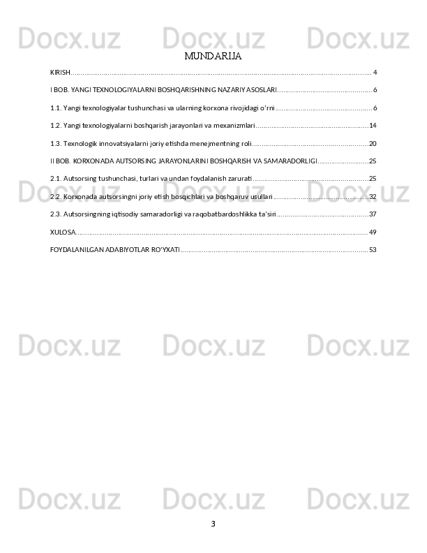 MUNDARIJA
KIRISH .......................................................................................................................................................... 4
I BOB. YANGI TEXNOLOGIYALARNI BOSHQARISHNING NAZARIY ASOSLARI ................................................ 6
1.1. Yangi texnologiyalar tushunchasi va ularning korxona rivojidagi o‘rni ................................................. 6
1.2. Yangi texnologiyalarni boshqarish jarayonlari va mexanizmlari .......................................................... 14
1.3. Texnologik innovatsiyalarni joriy etishda menejmentning roli ........................................................... 20
II BOB. KORXONADA AUTSORSING JARAYONLARINI BOSHQARISH VA SAMARADORLIGI .......................... 25
2.1. Autsorsing tushunchasi, turlari va undan foydalanish zarurati ........................................................... 25
2.2. Korxonada autsorsingni joriy etish bosqichlari va boshqaruv usullari ................................................. 32
2.3. Autsorsingning iqtisodiy samaradorligi va raqobatbardoshlikka ta’siri ............................................... 37
XULOSA ...................................................................................................................................................... 49
FOYDALANILGAN ADABIYOTLAR RO‘YXATI ................................................................................................ 53
3 