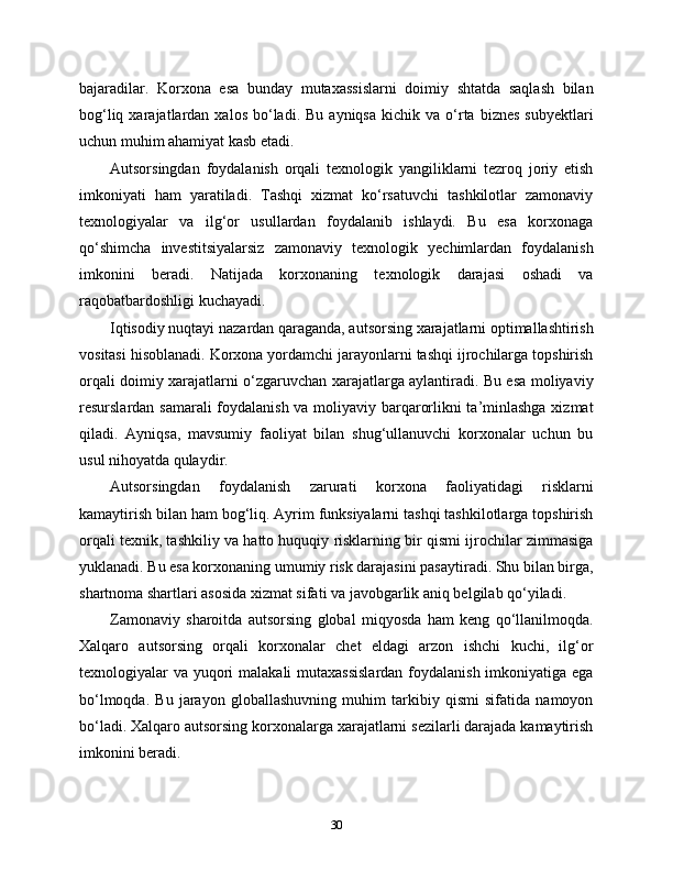 bajaradilar.   Korxona   esa   bunday   mutaxassislarni   doimiy   shtatda   saqlash   bilan
bog‘liq  xarajatlardan  xalos   bo‘ladi.  Bu   ayniqsa  kichik  va  o‘rta  biznes  subyektlari
uchun muhim ahamiyat kasb etadi.
Autsorsingdan   foydalanish   orqali   texnologik   yangiliklarni   tezroq   joriy   etish
imkoniyati   ham   yaratiladi.   Tashqi   xizmat   ko‘rsatuvchi   tashkilotlar   zamonaviy
texnologiyalar   va   ilg‘or   usullardan   foydalanib   ishlaydi.   Bu   esa   korxonaga
qo‘shimcha   investitsiyalarsiz   zamonaviy   texnologik   yechimlardan   foydalanish
imkonini   beradi.   Natijada   korxonaning   texnologik   darajasi   oshadi   va
raqobatbardoshligi kuchayadi.
Iqtisodiy nuqtayi nazardan qaraganda, autsorsing xarajatlarni optimallashtirish
vositasi hisoblanadi. Korxona yordamchi jarayonlarni tashqi ijrochilarga topshirish
orqali doimiy xarajatlarni o‘zgaruvchan xarajatlarga aylantiradi. Bu esa moliyaviy
resurslardan samarali  foydalanish va moliyaviy barqarorlikni ta’minlashga xizmat
qiladi.   Ayniqsa,   mavsumiy   faoliyat   bilan   shug‘ullanuvchi   korxonalar   uchun   bu
usul nihoyatda qulaydir.
Autsorsingdan   foydalanish   zarurati   korxona   faoliyatidagi   risklarni
kamaytirish bilan ham bog‘liq. Ayrim funksiyalarni tashqi tashkilotlarga topshirish
orqali texnik, tashkiliy va hatto huquqiy risklarning bir qismi ijrochilar zimmasiga
yuklanadi. Bu esa korxonaning umumiy risk darajasini pasaytiradi. Shu bilan birga,
shartnoma shartlari asosida xizmat sifati va javobgarlik aniq belgilab qo‘yiladi.
Zamonaviy   sharoitda   autsorsing   global   miqyosda   ham   keng   qo‘llanilmoqda.
Xalqaro   autsorsing   orqali   korxonalar   chet   eldagi   arzon   ishchi   kuchi,   ilg‘or
texnologiyalar va yuqori  malakali mutaxassislardan foydalanish imkoniyatiga ega
bo‘lmoqda.   Bu   jarayon   globallashuvning   muhim   tarkibiy   qismi   sifatida   namoyon
bo‘ladi. Xalqaro autsorsing korxonalarga xarajatlarni sezilarli darajada kamaytirish
imkonini beradi.
30 