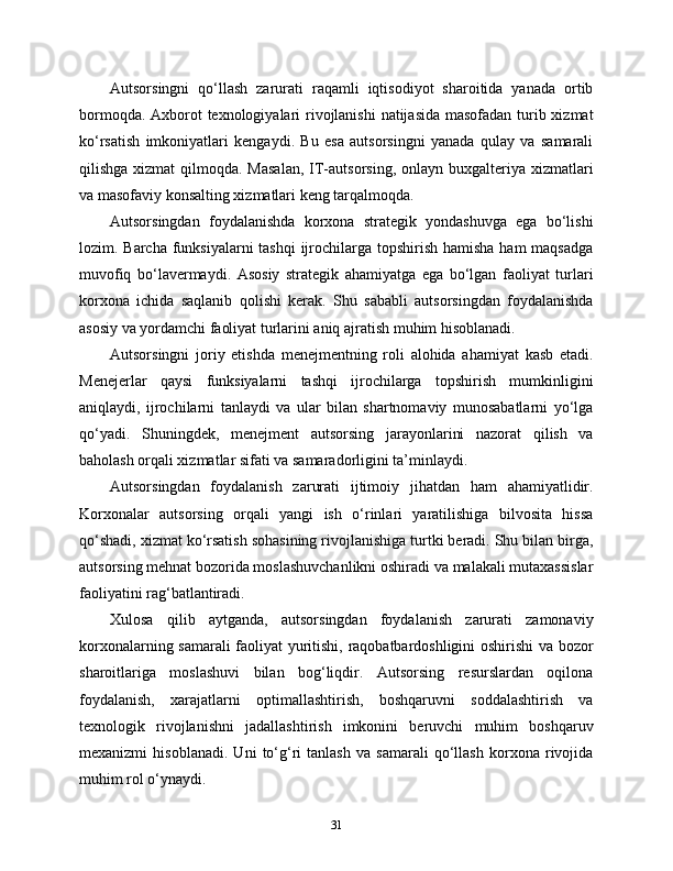Autsorsingni   qo‘llash   zarurati   raqamli   iqtisodiyot   sharoitida   yanada   ortib
bormoqda. Axborot  texnologiyalari rivojlanishi  natijasida  masofadan turib xizmat
ko‘rsatish   imkoniyatlari   kengaydi.   Bu   esa   autsorsingni   yanada   qulay   va   samarali
qilishga xizmat  qilmoqda. Masalan,  IT-autsorsing,  onlayn buxgalteriya xizmatlari
va masofaviy konsalting xizmatlari keng tarqalmoqda.
Autsorsingdan   foydalanishda   korxona   strategik   yondashuvga   ega   bo‘lishi
lozim. Barcha funksiyalarni tashqi  ijrochilarga topshirish hamisha ham  maqsadga
muvofiq   bo‘lavermaydi.   Asosiy   strategik   ahamiyatga   ega   bo‘lgan   faoliyat   turlari
korxona   ichida   saqlanib   qolishi   kerak.   Shu   sababli   autsorsingdan   foydalanishda
asosiy va yordamchi faoliyat turlarini aniq ajratish muhim hisoblanadi.
Autsorsingni   joriy   etishda   menejmentning   roli   alohida   ahamiyat   kasb   etadi.
Menejerlar   qaysi   funksiyalarni   tashqi   ijrochilarga   topshirish   mumkinligini
aniqlaydi,   ijrochilarni   tanlaydi   va   ular   bilan   shartnomaviy   munosabatlarni   yo‘lga
qo‘yadi.   Shuningdek,   menejment   autsorsing   jarayonlarini   nazorat   qilish   va
baholash orqali xizmatlar sifati va samaradorligini ta’minlaydi.
Autsorsingdan   foydalanish   zarurati   ijtimoiy   jihatdan   ham   ahamiyatlidir.
Korxonalar   autsorsing   orqali   yangi   ish   o‘rinlari   yaratilishiga   bilvosita   hissa
qo‘shadi, xizmat ko‘rsatish sohasining rivojlanishiga turtki beradi. Shu bilan birga,
autsorsing mehnat bozorida moslashuvchanlikni oshiradi va malakali mutaxassislar
faoliyatini rag‘batlantiradi.
Xulosa   qilib   aytganda,   autsorsingdan   foydalanish   zarurati   zamonaviy
korxonalarning samarali faoliyat yuritishi, raqobatbardoshligini  oshirishi va bozor
sharoitlariga   moslashuvi   bilan   bog‘liqdir.   Autsorsing   resurslardan   oqilona
foydalanish,   xarajatlarni   optimallashtirish,   boshqaruvni   soddalashtirish   va
texnologik   rivojlanishni   jadallashtirish   imkonini   beruvchi   muhim   boshqaruv
mexanizmi   hisoblanadi.   Uni   to‘g‘ri   tanlash   va   samarali   qo‘llash   korxona   rivojida
muhim rol o‘ynaydi.
31 