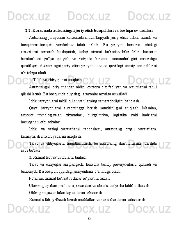 2.2. Korxonada autsorsingni joriy etish bosqichlari va boshqaruv usullari
Autsorsing   jarayonini   korxonada   muvaffaqiyatli   joriy   etish   uchun   tizimli   va
bosqichma-bosqich   yondashuv   talab   etiladi.   Bu   jarayon   korxona   ichidagi
resurslarni   samarali   boshqarish,   tashqi   xizmat   ko‘rsatuvchilar   bilan   barqaror
hamkorlikni   yo‘lga   qo‘yish   va   natijada   korxona   samaradorligini   oshirishga
qaratilgan.   Autsorsingni   joriy   etish   jarayoni   odatda   quyidagi   asosiy   bosqichlarni
o‘z ichiga oladi:
1. Talab va ehtiyojlarni aniqlash
Autsorsingni   joriy   etishdan   oldin,   korxona   o‘z   faoliyati   va   resurslarini   tahlil
qilishi kerak. Bu bosqichda quyidagi jarayonlar amalga oshiriladi:
Ichki jarayonlarni tahlil qilish va ularning samaradorligini baholash.
Qaysi   jarayonlarni   autsorsingga   berish   mumkinligini   aniqlash.   Masalan,
axborot   texnologiyalari   xizmatlari,   buxgalteriya,   logistika   yoki   kadrlarni
boshqarish kabi sohalar.
Ichki   va   tashqi   xarajatlarni   taqqoslash,   autsorsing   orqali   xarajatlarni
kamaytirish imkoniyatlarini aniqlash.
Talab   va   ehtiyojlarni   hujjatlashtirish,   bu   autsorsing   shartnomasini   tuzishda
asos bo‘ladi.
2. Xizmat ko‘rsatuvchilarni tanlash
Talab   va   ehtiyojlar   aniqlangach,   korxona   tashqi   provayderlarni   qidiradi   va
baholaydi. Bu bosqich quyidagi jarayonlarni o‘z ichiga oladi:
Potensial xizmat ko‘rsatuvchilar ro‘yxatini tuzish.
Ularning tajribasi, malakasi, resurslari va obro‘si bo‘yicha tahlil o‘tkazish.
Oldingi mijozlar bilan tajribalarini tekshirish.
Xizmat sifati, yetkazib berish muddatlari va narx shartlarini solishtirish.
32 