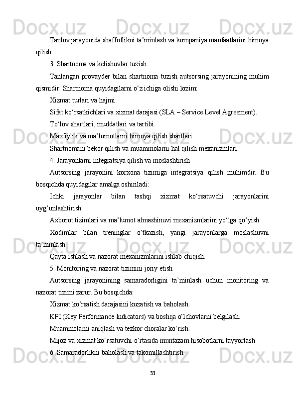 Tanlov jarayonida shaffoflikni ta’minlash va kompaniya manfaatlarini himoya
qilish.
3. Shartnoma va kelishuvlar tuzish
Tanlangan   provayder   bilan   shartnoma   tuzish   autsorsing   jarayonining   muhim
qismidir. Shartnoma quyidagilarni o‘z ichiga olishi lozim:
Xizmat turlari va hajmi.
Sifat ko‘rsatkichlari va xizmat darajasi (SLA – Service Level Agreement).
To‘lov shartlari, muddatlari va tartibi.
Maxfiylik va ma’lumotlarni himoya qilish shartlari.
Shartnomani bekor qilish va muammolarni hal qilish mexanizmlari.
4. Jarayonlarni integratsiya qilish va moslashtirish
Autsorsing   jarayonini   korxona   tizimiga   integratsiya   qilish   muhimdir.   Bu
bosqichda quyidagilar amalga oshiriladi:
Ichki   jarayonlar   bilan   tashqi   xizmat   ko‘rsatuvchi   jarayonlarini
uyg‘unlashtirish.
Axborot tizimlari va ma’lumot almashinuvi mexanizmlarini yo‘lga qo‘yish.
Xodimlar   bilan   treninglar   o‘tkazish,   yangi   jarayonlarga   moslashuvni
ta’minlash.
Qayta ishlash va nazorat mexanizmlarini ishlab chiqish.
5. Monitoring va nazorat tizimini joriy etish
Autsorsing   jarayonining   samaradorligini   ta’minlash   uchun   monitoring   va
nazorat tizimi zarur. Bu bosqichda:
Xizmat ko‘rsatish darajasini kuzatish va baholash.
KPI (Key Performance Indicators) va boshqa o‘lchovlarni belgilash.
Muammolarni aniqlash va tezkor choralar ko‘rish.
Mijoz va xizmat ko‘rsatuvchi o‘rtasida muntazam hisobotlarni tayyorlash.
6. Samaradorlikni baholash va takomillashtirish
33 