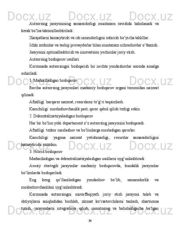 Autsorsing   jarayonining   samaradorligi   muntazam   ravishda   baholanadi   va
kerak bo‘lsa takomillashtiriladi:
Xarajatlarni kamaytirish va ish unumdorligini oshirish bo‘yicha tahlillar.
Ichki xodimlar va tashqi provayderlar bilan muntazam uchrashuvlar o‘tkazish.
Jarayonni optimallashtirish va innovatsion yechimlar joriy etish.
Autsorsing boshqaruv usullari
Korxonada   autsorsingni   boshqarish   bir   nechta   yondashuvlar   asosida   amalga
oshiriladi:
1. Markazlashgan boshqaruv
Barcha  autsorsing  jarayonlari   markaziy  boshqaruv  organi  tomonidan  nazorat
qilinadi.
Afzalligi: barqaror nazorat, resurslarni to‘g‘ri taqsimlash.
Kamchiligi: moslashuvchanlik past, qaror qabul qilish tezligi sekin.
2. Dekentralizatsiyalashgan boshqaruv
Har bir bo‘lim yoki departament o‘z autsorsing jarayonini boshqaradi.
Afzalligi: tezkor moslashuv va bo‘limlarga moslashgan qarorlar.
Kamchiligi:   yagona   nazorat   yetishmasligi,   resurslar   samaradorligini
kamaytirishi mumkin.
3. Hibrid boshqaruv
Markazlashgan va dekentralizatsiyalashgan usullarni uyg‘unlashtiradi.
Asosiy   strategik   jarayonlar   markaziy   boshqaruvda,   kundalik   jarayonlar
bo‘limlarda boshqariladi.
Eng   keng   qo‘llaniladigan   yondashuv   bo‘lib,   samaradorlik   va
moslashuvchanlikni uyg‘unlashtiradi.
Korxonada   autsorsingni   muvaffaqiyatli   joriy   etish   jarayoni   talab   va
ehtiyojlarni   aniqlashdan   boshlab,   xizmat   ko‘rsatuvchilarni   tanlash,   shartnoma
tuzish,   jarayonlarni   integratsiya   qilish,   monitoring   va   baholashgacha   bo‘lgan
34 