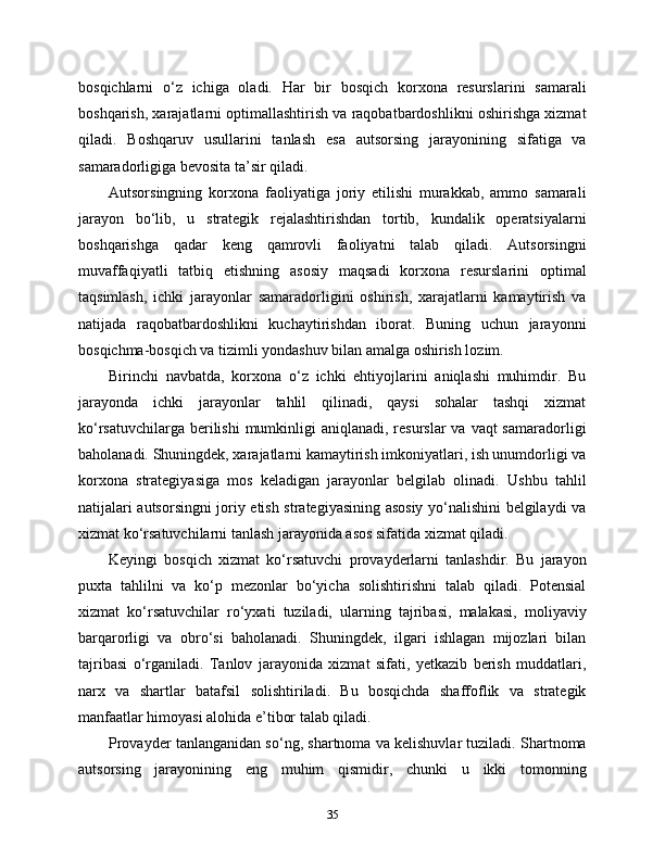 bosqichlarni   o‘z   ichiga   oladi.   Har   bir   bosqich   korxona   resurslarini   samarali
boshqarish, xarajatlarni optimallashtirish va raqobatbardoshlikni oshirishga xizmat
qiladi.   Boshqaruv   usullarini   tanlash   esa   autsorsing   jarayonining   sifatiga   va
samaradorligiga bevosita ta’sir qiladi.
Autsorsingning   korxona   faoliyatiga   joriy   etilishi   murakkab,   ammo   samarali
jarayon   bo‘lib,   u   strategik   rejalashtirishdan   tortib,   kundalik   operatsiyalarni
boshqarishga   qadar   keng   qamrovli   faoliyatni   talab   qiladi.   Autsorsingni
muvaffaqiyatli   tatbiq   etishning   asosiy   maqsadi   korxona   resurslarini   optimal
taqsimlash,   ichki   jarayonlar   samaradorligini   oshirish,   xarajatlarni   kamaytirish   va
natijada   raqobatbardoshlikni   kuchaytirishdan   iborat.   Buning   uchun   jarayonni
bosqichma-bosqich va tizimli yondashuv bilan amalga oshirish lozim.
Birinchi   navbatda,   korxona   o‘z   ichki   ehtiyojlarini   aniqlashi   muhimdir.   Bu
jarayonda   ichki   jarayonlar   tahlil   qilinadi,   qaysi   sohalar   tashqi   xizmat
ko‘rsatuvchilarga berilishi  mumkinligi  aniqlanadi, resurslar  va vaqt  samaradorligi
baholanadi. Shuningdek, xarajatlarni kamaytirish imkoniyatlari, ish unumdorligi va
korxona   strategiyasiga   mos   keladigan   jarayonlar   belgilab   olinadi.   Ushbu   tahlil
natijalari autsorsingni joriy etish strategiyasining asosiy yo‘nalishini belgilaydi va
xizmat ko‘rsatuvchilarni tanlash jarayonida asos sifatida xizmat qiladi.
Keyingi   bosqich   xizmat   ko‘rsatuvchi   provayderlarni   tanlashdir.   Bu   jarayon
puxta   tahlilni   va   ko‘p   mezonlar   bo‘yicha   solishtirishni   talab   qiladi.   Potensial
xizmat   ko‘rsatuvchilar   ro‘yxati   tuziladi,   ularning   tajribasi,   malakasi,   moliyaviy
barqarorligi   va   obro‘si   baholanadi.   Shuningdek,   ilgari   ishlagan   mijozlari   bilan
tajribasi   o‘rganiladi.   Tanlov   jarayonida   xizmat   sifati,   yetkazib   berish   muddatlari,
narx   va   shartlar   batafsil   solishtiriladi.   Bu   bosqichda   shaffoflik   va   strategik
manfaatlar himoyasi alohida e’tibor talab qiladi.
Provayder tanlanganidan so‘ng, shartnoma va kelishuvlar tuziladi. Shartnoma
autsorsing   jarayonining   eng   muhim   qismidir,   chunki   u   ikki   tomonning
35 