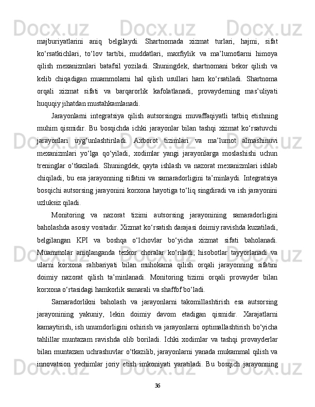 majburiyatlarini   aniq   belgilaydi.   Shartnomada   xizmat   turlari,   hajmi,   sifat
ko‘rsatkichlari,   to‘lov   tartibi,   muddatlari,   maxfiylik   va   ma’lumotlarni   himoya
qilish   mexanizmlari   batafsil   yoziladi.   Shuningdek,   shartnomani   bekor   qilish   va
kelib   chiqadigan   muammolarni   hal   qilish   usullari   ham   ko‘rsatiladi.   Shartnoma
orqali   xizmat   sifati   va   barqarorlik   kafolatlanadi,   provayderning   mas’uliyati
huquqiy jihatdan mustahkamlanadi.
Jarayonlarni   integratsiya   qilish   autsorsingni   muvaffaqiyatli   tatbiq   etishning
muhim   qismidir.   Bu   bosqichda   ichki   jarayonlar   bilan   tashqi   xizmat   ko‘rsatuvchi
jarayonlari   uyg‘unlashtiriladi.   Axborot   tizimlari   va   ma’lumot   almashinuvi
mexanizmlari   yo‘lga   qo‘yiladi,   xodimlar   yangi   jarayonlarga   moslashishi   uchun
treninglar   o‘tkaziladi.   Shuningdek,   qayta   ishlash   va   nazorat   mexanizmlari   ishlab
chiqiladi,   bu   esa   jarayonning   sifatini   va   samaradorligini   ta’minlaydi.   Integratsiya
bosqichi autsorsing jarayonini korxona hayotiga to‘liq singdiradi va ish jarayonini
uzluksiz qiladi.
Monitoring   va   nazorat   tizimi   autsorsing   jarayonining   samaradorligini
baholashda asosiy vositadir. Xizmat ko‘rsatish darajasi doimiy ravishda kuzatiladi,
belgilangan   KPI   va   boshqa   o‘lchovlar   bo‘yicha   xizmat   sifati   baholanadi.
Muammolar   aniqlanganda   tezkor   choralar   ko‘riladi,   hisobotlar   tayyorlanadi   va
ularni   korxona   rahbariyati   bilan   muhokama   qilish   orqali   jarayonning   sifatini
doimiy   nazorat   qilish   ta’minlanadi.   Monitoring   tizimi   orqali   provayder   bilan
korxona o‘rtasidagi hamkorlik samarali va shaffof bo‘ladi.
Samaradorlikni   baholash   va   jarayonlarni   takomillashtirish   esa   autsorsing
jarayonining   yakuniy,   lekin   doimiy   davom   etadigan   qismidir.   Xarajatlarni
kamaytirish, ish unumdorligini  oshirish va jarayonlarni  optimallashtirish bo‘yicha
tahlillar   muntazam   ravishda   olib   boriladi.   Ichki   xodimlar   va   tashqi   provayderlar
bilan muntazam uchrashuvlar o‘tkazilib, jarayonlarni yanada mukammal qilish va
innovatsion   yechimlar   joriy   etish   imkoniyati   yaratiladi.   Bu   bosqich   jarayonning
36 