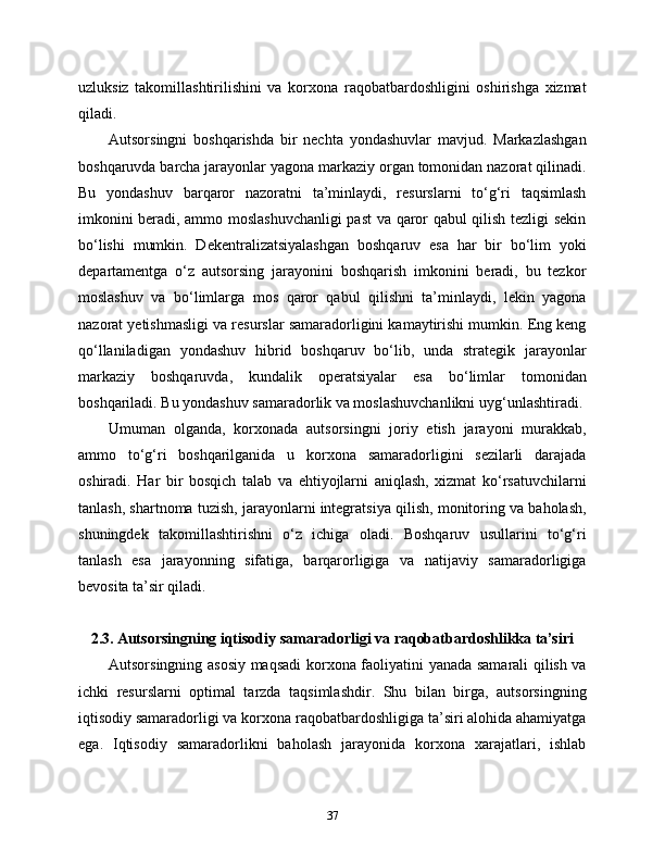 uzluksiz   takomillashtirilishini   va   korxona   raqobatbardoshligini   oshirishga   xizmat
qiladi.
Autsorsingni   boshqarishda   bir   nechta   yondashuvlar   mavjud.   Markazlashgan
boshqaruvda barcha jarayonlar yagona markaziy organ tomonidan nazorat qilinadi.
Bu   yondashuv   barqaror   nazoratni   ta’minlaydi,   resurslarni   to‘g‘ri   taqsimlash
imkonini beradi, ammo moslashuvchanligi past va qaror qabul qilish tezligi sekin
bo‘lishi   mumkin.   Dekentralizatsiyalashgan   boshqaruv   esa   har   bir   bo‘lim   yoki
departamentga   o‘z   autsorsing   jarayonini   boshqarish   imkonini   beradi,   bu   tezkor
moslashuv   va   bo‘limlarga   mos   qaror   qabul   qilishni   ta’minlaydi,   lekin   yagona
nazorat yetishmasligi va resurslar samaradorligini kamaytirishi mumkin. Eng keng
qo‘llaniladigan   yondashuv   hibrid   boshqaruv   bo‘lib,   unda   strategik   jarayonlar
markaziy   boshqaruvda,   kundalik   operatsiyalar   esa   bo‘limlar   tomonidan
boshqariladi. Bu yondashuv samaradorlik va moslashuvchanlikni uyg‘unlashtiradi.
Umuman   olganda,   korxonada   autsorsingni   joriy   etish   jarayoni   murakkab,
ammo   to‘g‘ri   boshqarilganida   u   korxona   samaradorligini   sezilarli   darajada
oshiradi.   Har   bir   bosqich   talab   va   ehtiyojlarni   aniqlash,   xizmat   ko‘rsatuvchilarni
tanlash, shartnoma tuzish, jarayonlarni integratsiya qilish, monitoring va baholash,
shuningdek   takomillashtirishni   o‘z   ichiga   oladi.   Boshqaruv   usullarini   to‘g‘ri
tanlash   esa   jarayonning   sifatiga,   barqarorligiga   va   natijaviy   samaradorligiga
bevosita ta’sir qiladi.
2.3. Autsorsingning iqtisodiy samaradorligi va raqobatbardoshlikka ta’siri
Autsorsingning asosiy maqsadi korxona faoliyatini yanada samarali qilish va
ichki   resurslarni   optimal   tarzda   taqsimlashdir.   Shu   bilan   birga,   autsorsingning
iqtisodiy samaradorligi va korxona raqobatbardoshligiga ta’siri alohida ahamiyatga
ega.   Iqtisodiy   samaradorlikni   baholash   jarayonida   korxona   xarajatlari,   ishlab
37 