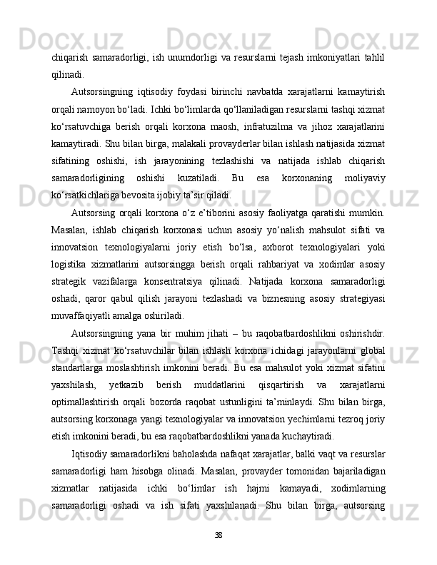 chiqarish   samaradorligi,   ish   unumdorligi   va   resurslarni   tejash   imkoniyatlari   tahlil
qilinadi.
Autsorsingning   iqtisodiy   foydasi   birinchi   navbatda   xarajatlarni   kamaytirish
orqali namoyon bo‘ladi. Ichki bo‘limlarda qo‘llaniladigan resurslarni tashqi xizmat
ko‘rsatuvchiga   berish   orqali   korxona   maosh,   infratuzilma   va   jihoz   xarajatlarini
kamaytiradi. Shu bilan birga, malakali provayderlar bilan ishlash natijasida xizmat
sifatining   oshishi,   ish   jarayonining   tezlashishi   va   natijada   ishlab   chiqarish
samaradorligining   oshishi   kuzatiladi.   Bu   esa   korxonaning   moliyaviy
ko‘rsatkichlariga bevosita ijobiy ta’sir qiladi.
Autsorsing   orqali   korxona   o‘z  e’tiborini   asosiy   faoliyatga   qaratishi   mumkin.
Masalan,   ishlab   chiqarish   korxonasi   uchun   asosiy   yo‘nalish   mahsulot   sifati   va
innovatsion   texnologiyalarni   joriy   etish   bo‘lsa,   axborot   texnologiyalari   yoki
logistika   xizmatlarini   autsorsingga   berish   orqali   rahbariyat   va   xodimlar   asosiy
strategik   vazifalarga   konsentratsiya   qilinadi.   Natijada   korxona   samaradorligi
oshadi,   qaror   qabul   qilish   jarayoni   tezlashadi   va   biznesning   asosiy   strategiyasi
muvaffaqiyatli amalga oshiriladi.
Autsorsingning   yana   bir   muhim   jihati   –   bu   raqobatbardoshlikni   oshirishdir.
Tashqi   xizmat   ko‘rsatuvchilar   bilan   ishlash   korxona   ichidagi   jarayonlarni   global
standartlarga moslashtirish   imkonini   beradi. Bu  esa  mahsulot  yoki   xizmat  sifatini
yaxshilash,   yetkazib   berish   muddatlarini   qisqartirish   va   xarajatlarni
optimallashtirish   orqali   bozorda   raqobat   ustunligini   ta’minlaydi.   Shu   bilan   birga,
autsorsing korxonaga yangi texnologiyalar va innovatsion yechimlarni tezroq joriy
etish imkonini beradi, bu esa raqobatbardoshlikni yanada kuchaytiradi.
Iqtisodiy samaradorlikni baholashda nafaqat xarajatlar, balki vaqt va resurslar
samaradorligi   ham   hisobga   olinadi.   Masalan,   provayder   tomonidan   bajariladigan
xizmatlar   natijasida   ichki   bo‘limlar   ish   hajmi   kamayadi,   xodimlarning
samaradorligi   oshadi   va   ish   sifati   yaxshilanadi.   Shu   bilan   birga,   autsorsing
38 
