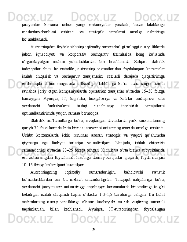 jarayonlari   korxona   uchun   yangi   imkoniyatlar   yaratadi,   bozor   talablariga
moslashuvchanlikni   oshiradi   va   strategik   qarorlarni   amalga   oshirishga
ko‘maklashadi.
Autsorsingdan foydalanishning iqtisodiy samaradorligi so‘nggi o‘n yilliklarda
jahon   iqtisodiyoti   va   korporativ   boshqaruv   tizimlarida   keng   ko‘lamda
o‘rganilayotgan   muhim   yo‘nalishlardan   biri   hisoblanadi.   Xalqaro   statistik
tadqiqotlar   shuni   ko‘rsatadiki,   autsorsing   xizmatlaridan   foydalangan   korxonalar
ishlab   chiqarish   va   boshqaruv   xarajatlarini   sezilarli   darajada   qisqartirishga
erishmoqda.   Jahon   miqyosida   o‘tkazilgan   tahlillarga   ko‘ra,   autsorsingni   tizimli
ravishda   joriy   etgan   kompaniyalarda   operatsion   xarajatlar   o‘rtacha   15–30   foizga
kamaygan.   Ayniqsa,   IT,   logistika,   buxgalteriya   va   kadrlar   boshqaruvi   kabi
yordamchi   funksiyalarni   tashqi   ijrochilarga   topshirish   xarajatlarni
optimallashtirishda yuqori samara bermoqda.
Statistik   ma’lumotlarga   ko‘ra,   rivojlangan   davlatlarda   yirik   korxonalarning
qariyb 70 foizi kamida bitta biznes jarayonini autsorsing asosida amalga oshiradi.
Ushbu   korxonalarda   ichki   resurslar   asosan   strategik   va   yuqori   qo‘shimcha
qiymatga   ega   faoliyat   turlariga   yo‘naltirilgan.   Natijada,   ishlab   chiqarish
samaradorligi o‘rtacha 20–25 foizga oshgan. Kichik va o‘rta biznes subyektlarida
esa   autsorsingdan   foydalanish   hisobiga   doimiy   xarajatlar   qisqarib,   foyda   marjasi
10–15 foizga ko‘tarilgani kuzatilgan.
Autsorsingning   iqtisodiy   samaradorligini   baholovchi   statistik
ko‘rsatkichlardan   biri   bu   mehnat   unumdorligidir.   Tadqiqot   natijalariga   ko‘ra,
yordamchi   jarayonlarni   autsorsingga   topshirgan   korxonalarda   bir   xodimga   to‘g‘ri
keladigan   ishlab   chiqarish   hajmi   o‘rtacha   1,3–1,5   barobarga   oshgan.   Bu   holat
xodimlarning   asosiy   vazifalarga   e’tibori   kuchayishi   va   ish   vaqtining   samarali
taqsimlanishi   bilan   izohlanadi.   Ayniqsa,   IT-autsorsingdan   foydalangan
39 