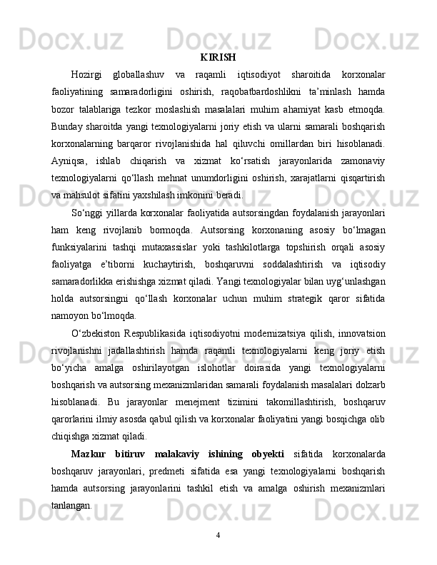 KIRISH
Hozirgi   globallashuv   va   raqamli   iqtisodiyot   sharoitida   korxonalar
faoliyatining   samaradorligini   oshirish,   raqobatbardoshlikni   ta’minlash   hamda
bozor   talablariga   tezkor   moslashish   masalalari   muhim   ahamiyat   kasb   etmoqda.
Bunday sharoitda yangi texnologiyalarni  joriy etish va ularni  samarali  boshqarish
korxonalarning   barqaror   rivojlanishida   hal   qiluvchi   omillardan   biri   hisoblanadi.
Ayniqsa,   ishlab   chiqarish   va   xizmat   ko‘rsatish   jarayonlarida   zamonaviy
texnologiyalarni   qo‘llash   mehnat   unumdorligini   oshirish,   xarajatlarni   qisqartirish
va mahsulot sifatini yaxshilash imkonini beradi.
So‘nggi yillarda korxonalar faoliyatida autsorsingdan foydalanish jarayonlari
ham   keng   rivojlanib   bormoqda.   Autsorsing   korxonaning   asosiy   bo‘lmagan
funksiyalarini   tashqi   mutaxassislar   yoki   tashkilotlarga   topshirish   orqali   asosiy
faoliyatga   e’tiborni   kuchaytirish,   boshqaruvni   soddalashtirish   va   iqtisodiy
samaradorlikka erishishga xizmat qiladi. Yangi texnologiyalar bilan uyg‘unlashgan
holda   autsorsingni   qo‘llash   korxonalar   uchun   muhim   strategik   qaror   sifatida
namoyon bo‘lmoqda.
O‘zbekiston   Respublikasida   iqtisodiyotni   modernizatsiya   qilish,   innovatsion
rivojlanishni   jadallashtirish   hamda   raqamli   texnologiyalarni   keng   joriy   etish
bo‘yicha   amalga   oshirilayotgan   islohotlar   doirasida   yangi   texnologiyalarni
boshqarish va autsorsing mexanizmlaridan samarali foydalanish masalalari dolzarb
hisoblanadi.   Bu   jarayonlar   menejment   tizimini   takomillashtirish,   boshqaruv
qarorlarini ilmiy asosda qabul qilish va korxonalar faoliyatini yangi bosqichga olib
chiqishga xizmat qiladi.
Mazkur   bitiruv   malakaviy   ishining   obyekti   sifatida   korxonalarda
boshqaruv   jarayonlari,   predmeti   sifatida   esa   yangi   texnologiyalarni   boshqarish
hamda   autsorsing   jarayonlarini   tashkil   etish   va   amalga   oshirish   mexanizmlari
tanlangan.
4 