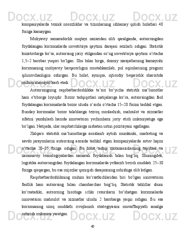 kompaniyalarda   texnik   nosozliklar   va   tizimlarning   ishlamay   qolish   holatlari   40
foizga kamaygan.
Moliyaviy   samaradorlik   nuqtayi   nazaridan   olib   qaralganda,   autsorsingdan
foydalangan   korxonalarda   investitsiya   qaytimi   darajasi   sezilarli   oshgan.   Statistik
kuzatuvlarga ko‘ra, autsorsing joriy etilgandan so‘ng investitsiya qaytimi o‘rtacha
1,5–2   barobar   yuqori   bo‘lgan.   Shu   bilan   birga,   doimiy   xarajatlarning   kamayishi
korxonaning   moliyaviy   barqarorligini   mustahkamlab,   pul   oqimlarining   prognoz
qilinuvchanligini   oshirgan.   Bu   holat,   ayniqsa,   iqtisodiy   beqarorlik   sharoitida
muhim ahamiyat kasb etadi.
Autsorsingning   raqobatbardoshlikka   ta’siri   bo‘yicha   statistik   ma’lumotlar
ham   e’tiborga   loyiqdir.   Bozor   tadqiqotlari   natijalariga   ko‘ra,   autsorsingdan   faol
foydalangan korxonalarda bozor ulushi o‘sishi o‘rtacha 15–20 foizni tashkil etgan.
Bunday   korxonalar   bozor   talablariga   tezroq   moslashish,   mahsulot   va   xizmatlar
sifatini   yaxshilash   hamda   innovatsion   yechimlarni   joriy   etish   imkoniyatiga   ega
bo‘lgan. Natijada, ular raqobatchilarga nisbatan ustun pozitsiyani egallagan.
Xalqaro   statistik   ma’lumotlarga   asoslanib   aytish   mumkinki,   marketing   va
savdo   jarayonlarini   autsorsing   asosida   tashkil   etgan   kompaniyalarda   sotuv   hajmi
o‘rtacha   20–35   foizga   oshgan.   Bu   holat   tashqi   mutaxassislarning   tajribasi   va
zamonaviy   texnologiyalardan   samarali   foydalanish   bilan   bog‘liq.   Shuningdek,
logistika autsorsingidan foydalangan korxonalarda yetkazib berish muddati 25–30
foizga qisqargan, bu esa mijozlar qoniqish darajasining oshishiga olib kelgan.
Raqobatbardoshlikning   muhim   ko‘rsatkichlaridan   biri   bo‘lgan   innovatsion
faollik   ham   autsorsing   bilan   chambarchas   bog‘liq.   Statistik   tahlillar   shuni
ko‘rsatadiki,   autsorsing   hisobiga   ichki   resurslarni   bo‘shatgan   korxonalarda
innovatsion   mahsulot   va   xizmatlar   ulushi   2   barobarga   yaqin   oshgan.   Bu   esa
korxonaning   uzoq   muddatli   rivojlanish   strategiyasini   muvaffaqiyatli   amalga
oshirish imkonini yaratgan.
40 