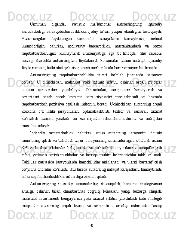 Umuman   olganda,   statistik   ma’lumotlar   autsorsingning   iqtisodiy
samaradorligi   va   raqobatbardoshlikka   ijobiy   ta’siri   yuqori   ekanligini   tasdiqlaydi.
Autsorsingdan   foydalangan   korxonalar   xarajatlarni   kamaytirish,   mehnat
unumdorligini   oshirish,   moliyaviy   barqarorlikni   mustahkamlash   va   bozor
raqobatbardoshligini   kuchaytirish   imkoniyatiga   ega   bo‘lmoqda.   Shu   sababli,
hozirgi   sharoitda   autsorsingdan   foydalanish   korxonalar   uchun   nafaqat   iqtisodiy
foyda manbai, balki strategik rivojlanish omili sifatida ham namoyon bo‘lmoqda.
Autsorsingning   raqobatbardoshlikka   ta’siri   ko‘plab   jihatlarda   namoyon
bo‘ladi.   U   birinchidan,   mahsulot   yoki   xizmat   sifatini   oshirish   orqali   mijozlar
talabini   qondirishni   yaxshilaydi.   Ikkinchidan,   xarajatlarni   kamaytirish   va
resurslarni   tejash   orqali   korxona   narx   siyosatini   moslashtiradi   va   bozorda
raqobatbardosh pozitsiya egallash imkonini beradi. Uchinchidan, autsorsing orqali
korxona   o‘z   ichki   jarayonlarini   optimallashtirib,   tezkor   va   samarali   xizmat
ko‘rsatish   tizimini   yaratadi,   bu   esa   mijozlar   ishonchini   oshiradi   va   sodiqlikni
mustahkamlaydi.
Iqtisodiy   samaradorlikni   oshirish   uchun   autsorsing   jarayonini   doimiy
monitoring   qilish   va   baholash   zarur.   Jarayonning   samaradorligini   o‘lchash   uchun
KPI va boshqa o‘lchovlar belgilanadi. Bu ko‘rsatkichlar  yordamida xarajatlar, ish
sifati,   yetkazib   berish   muddatlari   va   boshqa   muhim   ko‘rsatkichlar   tahlil   qilinadi.
Tahlillar   natijasida   jarayonlarda   kamchiliklar   aniqlanadi   va   ularni   bartaraf   etish
bo‘yicha choralar ko‘riladi. Shu tarzda autsorsing nafaqat xarajatlarni kamaytiradi,
balki raqobatbardoshlikni oshirishga xizmat qiladi.
Autsorsingning   iqtisodiy   samaradorligi   shuningdek,   korxona   strategiyasini
amalga   oshirish   bilan   chambarchas   bog‘liq.   Masalan,   yangi   bozorga   chiqish,
mahsulot   assortimenti   kengaytirish   yoki   xizmat   sifatini   yaxshilash   kabi   strategik
maqsadlar   autsorsing   orqali   tezroq   va   samaraliroq   amalga   oshiriladi.   Tashqi
41 
