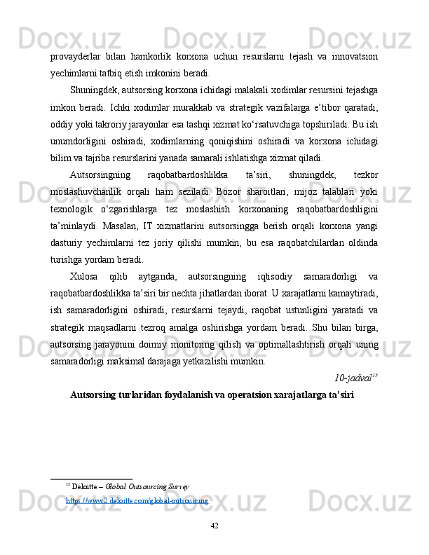 provayderlar   bilan   hamkorlik   korxona   uchun   resurslarni   tejash   va   innovatsion
yechimlarni tatbiq etish imkonini beradi.
Shuningdek, autsorsing korxona ichidagi malakali xodimlar resursini tejashga
imkon   beradi.   Ichki   xodimlar   murakkab   va   strategik   vazifalarga   e’tibor   qaratadi,
oddiy yoki takroriy jarayonlar esa tashqi xizmat ko‘rsatuvchiga topshiriladi. Bu ish
unumdorligini   oshiradi,   xodimlarning   qoniqishini   oshiradi   va   korxona   ichidagi
bilim va tajriba resurslarini yanada samarali ishlatishga xizmat qiladi.
Autsorsingning   raqobatbardoshlikka   ta’siri,   shuningdek,   tezkor
moslashuvchanlik   orqali   ham   seziladi.   Bozor   sharoitlari,   mijoz   talablari   yoki
texnologik   o‘zgarishlarga   tez   moslashish   korxonaning   raqobatbardoshligini
ta’minlaydi.   Masalan,   IT   xizmatlarini   autsorsingga   berish   orqali   korxona   yangi
dasturiy   yechimlarni   tez   joriy   qilishi   mumkin,   bu   esa   raqobatchilardan   oldinda
turishga yordam beradi.
Xulosa   qilib   aytganda,   autsorsingning   iqtisodiy   samaradorligi   va
raqobatbardoshlikka ta’siri bir nechta jihatlardan iborat. U xarajatlarni kamaytiradi,
ish   samaradorligini   oshiradi,   resurslarni   tejaydi,   raqobat   ustunligini   yaratadi   va
strategik   maqsadlarni   tezroq   amalga   oshirishga   yordam   beradi.   Shu   bilan   birga,
autsorsing   jarayonini   doimiy   monitoring   qilish   va   optimallashtirish   orqali   uning
samaradorligi maksimal darajaga yetkazilishi mumkin.
10-jadval 15
Autsorsing turlaridan foydalanish va operatsion xarajatlarga ta’siri
15
  Deloitte –  Global Outsourcing Survey
https://www2.deloitte.com/global-outsourcing
42 