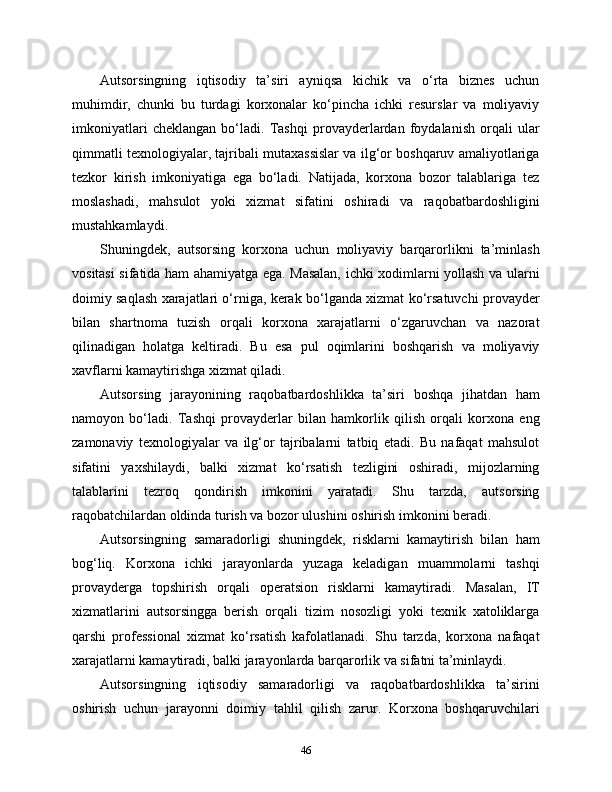 Autsorsingning   iqtisodiy   ta’siri   ayniqsa   kichik   va   o‘rta   biznes   uchun
muhimdir,   chunki   bu   turdagi   korxonalar   ko‘pincha   ichki   resurslar   va   moliyaviy
imkoniyatlari   cheklangan   bo‘ladi.   Tashqi   provayderlardan   foydalanish   orqali   ular
qimmatli texnologiyalar, tajribali mutaxassislar va ilg‘or boshqaruv amaliyotlariga
tezkor   kirish   imkoniyatiga   ega   bo‘ladi.   Natijada,   korxona   bozor   talablariga   tez
moslashadi,   mahsulot   yoki   xizmat   sifatini   oshiradi   va   raqobatbardoshligini
mustahkamlaydi.
Shuningdek,   autsorsing   korxona   uchun   moliyaviy   barqarorlikni   ta’minlash
vositasi sifatida ham ahamiyatga ega. Masalan, ichki xodimlarni yollash va ularni
doimiy saqlash xarajatlari o‘rniga, kerak bo‘lganda xizmat ko‘rsatuvchi provayder
bilan   shartnoma   tuzish   orqali   korxona   xarajatlarni   o‘zgaruvchan   va   nazorat
qilinadigan   holatga   keltiradi.   Bu   esa   pul   oqimlarini   boshqarish   va   moliyaviy
xavflarni kamaytirishga xizmat qiladi.
Autsorsing   jarayonining   raqobatbardoshlikka   ta’siri   boshqa   jihatdan   ham
namoyon   bo‘ladi.   Tashqi   provayderlar   bilan   hamkorlik   qilish   orqali   korxona   eng
zamonaviy   texnologiyalar   va   ilg‘or   tajribalarni   tatbiq   etadi.   Bu   nafaqat   mahsulot
sifatini   yaxshilaydi,   balki   xizmat   ko‘rsatish   tezligini   oshiradi,   mijozlarning
talablarini   tezroq   qondirish   imkonini   yaratadi.   Shu   tarzda,   autsorsing
raqobatchilardan oldinda turish va bozor ulushini oshirish imkonini beradi.
Autsorsingning   samaradorligi   shuningdek,   risklarni   kamaytirish   bilan   ham
bog‘liq.   Korxona   ichki   jarayonlarda   yuzaga   keladigan   muammolarni   tashqi
provayderga   topshirish   orqali   operatsion   risklarni   kamaytiradi.   Masalan,   IT
xizmatlarini   autsorsingga   berish   orqali   tizim   nosozligi   yoki   texnik   xatoliklarga
qarshi   professional   xizmat   ko‘rsatish   kafolatlanadi.   Shu   tarzda,   korxona   nafaqat
xarajatlarni kamaytiradi, balki jarayonlarda barqarorlik va sifatni ta’minlaydi.
Autsorsingning   iqtisodiy   samaradorligi   va   raqobatbardoshlikka   ta’sirini
oshirish   uchun   jarayonni   doimiy   tahlil   qilish   zarur.   Korxona   boshqaruvchilari
46 