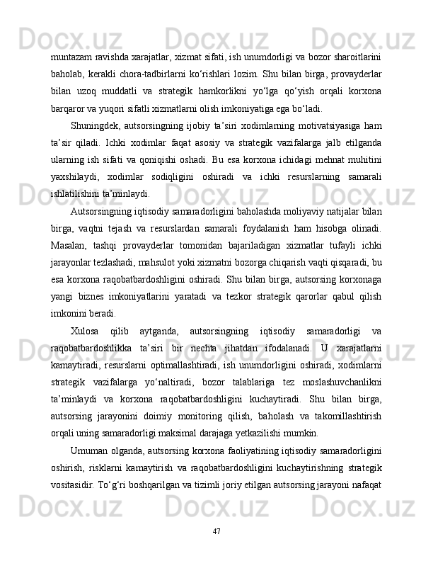 muntazam ravishda xarajatlar, xizmat sifati, ish unumdorligi va bozor sharoitlarini
baholab,  kerakli   chora-tadbirlarni  ko‘rishlari   lozim.  Shu  bilan  birga,  provayderlar
bilan   uzoq   muddatli   va   strategik   hamkorlikni   yo‘lga   qo‘yish   orqali   korxona
barqaror va yuqori sifatli xizmatlarni olish imkoniyatiga ega bo‘ladi.
Shuningdek,   autsorsingning   ijobiy   ta’siri   xodimlarning   motivatsiyasiga   ham
ta’sir   qiladi.   Ichki   xodimlar   faqat   asosiy   va   strategik   vazifalarga   jalb   etilganda
ularning   ish   sifati   va   qoniqishi   oshadi.   Bu   esa   korxona   ichidagi   mehnat   muhitini
yaxshilaydi,   xodimlar   sodiqligini   oshiradi   va   ichki   resurslarning   samarali
ishlatilishini ta’minlaydi.
Autsorsingning iqtisodiy samaradorligini baholashda moliyaviy natijalar bilan
birga,   vaqtni   tejash   va   resurslardan   samarali   foydalanish   ham   hisobga   olinadi.
Masalan,   tashqi   provayderlar   tomonidan   bajariladigan   xizmatlar   tufayli   ichki
jarayonlar tezlashadi, mahsulot yoki xizmatni bozorga chiqarish vaqti qisqaradi, bu
esa   korxona   raqobatbardoshligini   oshiradi.   Shu   bilan   birga,   autsorsing   korxonaga
yangi   biznes   imkoniyatlarini   yaratadi   va   tezkor   strategik   qarorlar   qabul   qilish
imkonini beradi.
Xulosa   qilib   aytganda,   autsorsingning   iqtisodiy   samaradorligi   va
raqobatbardoshlikka   ta’siri   bir   nechta   jihatdan   ifodalanadi.   U   xarajatlarni
kamaytiradi,   resurslarni   optimallashtiradi,   ish   unumdorligini   oshiradi,   xodimlarni
strategik   vazifalarga   yo‘naltiradi,   bozor   talablariga   tez   moslashuvchanlikni
ta’minlaydi   va   korxona   raqobatbardoshligini   kuchaytiradi.   Shu   bilan   birga,
autsorsing   jarayonini   doimiy   monitoring   qilish,   baholash   va   takomillashtirish
orqali uning samaradorligi maksimal darajaga yetkazilishi mumkin.
Umuman olganda, autsorsing korxona faoliyatining iqtisodiy samaradorligini
oshirish,   risklarni   kamaytirish   va   raqobatbardoshligini   kuchaytirishning   strategik
vositasidir. To‘g‘ri boshqarilgan va tizimli joriy etilgan autsorsing jarayoni nafaqat
47 