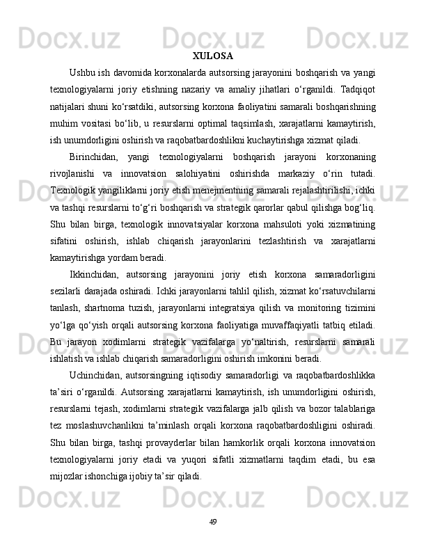 XULOSA
Ushbu ish davomida korxonalarda autsorsing jarayonini boshqarish va yangi
texnologiyalarni   joriy   etishning   nazariy   va   amaliy   jihatlari   o‘rganildi.   Tadqiqot
natijalari shuni ko‘rsatdiki, autsorsing korxona faoliyatini samarali boshqarishning
muhim   vositasi   bo‘lib,   u   resurslarni   optimal   taqsimlash,   xarajatlarni   kamaytirish,
ish unumdorligini oshirish va raqobatbardoshlikni kuchaytirishga xizmat qiladi.
Birinchidan,   yangi   texnologiyalarni   boshqarish   jarayoni   korxonaning
rivojlanishi   va   innovatsion   salohiyatini   oshirishda   markaziy   o‘rin   tutadi.
Texnologik yangiliklarni joriy etish menejmentning samarali rejalashtirilishi, ichki
va tashqi resurslarni to‘g‘ri boshqarish va strategik qarorlar qabul qilishga bog‘liq.
Shu   bilan   birga,   texnologik   innovatsiyalar   korxona   mahsuloti   yoki   xizmatining
sifatini   oshirish,   ishlab   chiqarish   jarayonlarini   tezlashtirish   va   xarajatlarni
kamaytirishga yordam beradi.
Ikkinchidan,   autsorsing   jarayonini   joriy   etish   korxona   samaradorligini
sezilarli darajada oshiradi. Ichki jarayonlarni tahlil qilish, xizmat ko‘rsatuvchilarni
tanlash,   shartnoma   tuzish,   jarayonlarni   integratsiya   qilish   va   monitoring   tizimini
yo‘lga   qo‘yish   orqali   autsorsing   korxona   faoliyatiga   muvaffaqiyatli   tatbiq   etiladi.
Bu   jarayon   xodimlarni   strategik   vazifalarga   yo‘naltirish,   resurslarni   samarali
ishlatish va ishlab chiqarish samaradorligini oshirish imkonini beradi.
Uchinchidan,   autsorsingning   iqtisodiy   samaradorligi   va   raqobatbardoshlikka
ta’siri   o‘rganildi.   Autsorsing   xarajatlarni   kamaytirish,   ish   unumdorligini   oshirish,
resurslarni  tejash,  xodimlarni  strategik  vazifalarga jalb  qilish  va bozor  talablariga
tez   moslashuvchanlikni   ta’minlash   orqali   korxona   raqobatbardoshligini   oshiradi.
Shu   bilan   birga,   tashqi   provayderlar   bilan   hamkorlik   orqali   korxona   innovatsion
texnologiyalarni   joriy   etadi   va   yuqori   sifatli   xizmatlarni   taqdim   etadi,   bu   esa
mijozlar ishonchiga ijobiy ta’sir qiladi.
49 
