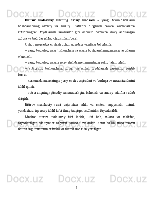 Bitiruv   malakaviy   ishining   asosiy   maqsadi   –   yangi   texnologiyalarni
boshqarishning   nazariy   va   amaliy   jihatlarini   o‘rganish   hamda   korxonalarda
autsorsingdan   foydalanish   samaradorligini   oshirish   bo‘yicha   ilmiy   asoslangan
xulosa va takliflar ishlab chiqishdan iborat.
Ushbu maqsadga erishish uchun quyidagi vazifalar belgilandi:
– yangi texnologiyalar tushunchasi va ularni boshqarishning nazariy asoslarini
o‘rganish;
– yangi texnologiyalarni joriy etishda menejmentning rolini tahlil qilish;
–   autsorsing   tushunchasi,   turlari   va   undan   foydalanish   zaruratini   yoritib
berish;
– korxonada autsorsingni joriy etish bosqichlari va boshqaruv mexanizmlarini
tahlil qilish;
– autsorsingning iqtisodiy samaradorligini baholash va amaliy takliflar ishlab
chiqish.
Bitiruv   malakaviy   ishni   bajarishda   tahlil   va   sintez,   taqqoslash,   tizimli
yondashuv, iqtisodiy tahlil kabi ilmiy tadqiqot usullaridan foydalanildi.
Mazkur   bitiruv   malakaviy   ishi   kirish,   ikki   bob,   xulosa   va   takliflar,
foydalanilgan   adabiyotlar   ro‘yxati   hamda   ilovalardan   iborat   bo‘lib,   unda   mavzu
doirasidagi muammolar izchil va tizimli ravishda yoritilgan.
5 