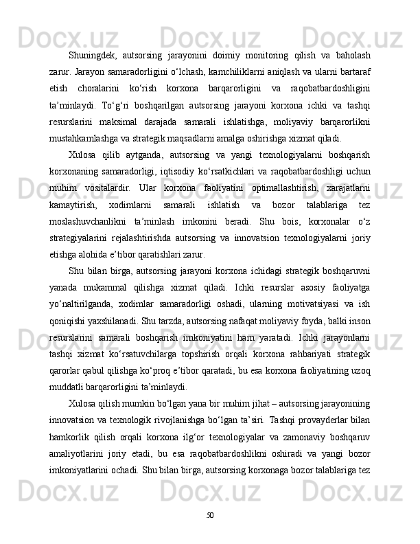 Shuningdek,   autsorsing   jarayonini   doimiy   monitoring   qilish   va   baholash
zarur. Jarayon samaradorligini o‘lchash, kamchiliklarni aniqlash va ularni bartaraf
etish   choralarini   ko‘rish   korxona   barqarorligini   va   raqobatbardoshligini
ta’minlaydi.   To‘g‘ri   boshqarilgan   autsorsing   jarayoni   korxona   ichki   va   tashqi
resurslarini   maksimal   darajada   samarali   ishlatishga,   moliyaviy   barqarorlikni
mustahkamlashga va strategik maqsadlarni amalga oshirishga xizmat qiladi.
Xulosa   qilib   aytganda,   autsorsing   va   yangi   texnologiyalarni   boshqarish
korxonaning   samaradorligi,   iqtisodiy   ko‘rsatkichlari   va   raqobatbardoshligi   uchun
muhim   vositalardir.   Ular   korxona   faoliyatini   optimallashtirish,   xarajatlarni
kamaytirish,   xodimlarni   samarali   ishlatish   va   bozor   talablariga   tez
moslashuvchanlikni   ta’minlash   imkonini   beradi.   Shu   bois,   korxonalar   o‘z
strategiyalarini   rejalashtirishda   autsorsing   va   innovatsion   texnologiyalarni   joriy
etishga alohida e’tibor qaratishlari zarur.
Shu   bilan   birga,   autsorsing   jarayoni   korxona   ichidagi   strategik   boshqaruvni
yanada   mukammal   qilishga   xizmat   qiladi.   Ichki   resurslar   asosiy   faoliyatga
yo‘naltirilganda,   xodimlar   samaradorligi   oshadi,   ularning   motivatsiyasi   va   ish
qoniqishi yaxshilanadi. Shu tarzda, autsorsing nafaqat moliyaviy foyda, balki inson
resurslarini   samarali   boshqarish   imkoniyatini   ham   yaratadi.   Ichki   jarayonlarni
tashqi   xizmat   ko‘rsatuvchilarga   topshirish   orqali   korxona   rahbariyati   strategik
qarorlar qabul qilishga ko‘proq e’tibor qaratadi, bu esa korxona faoliyatining uzoq
muddatli barqarorligini ta’minlaydi.
Xulosa qilish mumkin bo‘lgan yana bir muhim jihat – autsorsing jarayonining
innovatsion  va texnologik  rivojlanishga  bo‘lgan  ta’siri.  Tashqi  provayderlar   bilan
hamkorlik   qilish   orqali   korxona   ilg‘or   texnologiyalar   va   zamonaviy   boshqaruv
amaliyotlarini   joriy   etadi,   bu   esa   raqobatbardoshlikni   oshiradi   va   yangi   bozor
imkoniyatlarini ochadi. Shu bilan birga, autsorsing korxonaga bozor talablariga tez
50 