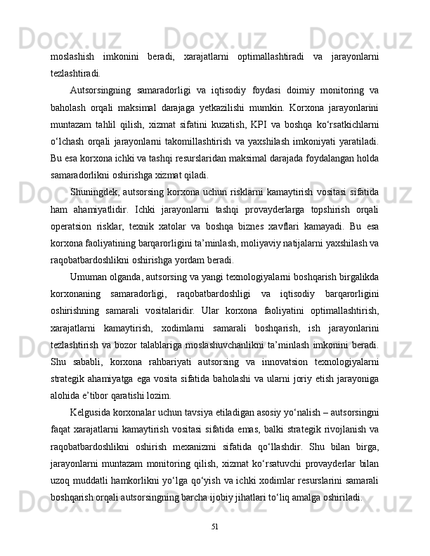 moslashish   imkonini   beradi,   xarajatlarni   optimallashtiradi   va   jarayonlarni
tezlashtiradi.
Autsorsingning   samaradorligi   va   iqtisodiy   foydasi   doimiy   monitoring   va
baholash   orqali   maksimal   darajaga   yetkazilishi   mumkin.   Korxona   jarayonlarini
muntazam   tahlil   qilish,   xizmat   sifatini   kuzatish,   KPI   va   boshqa   ko‘rsatkichlarni
o‘lchash   orqali   jarayonlarni   takomillashtirish   va   yaxshilash   imkoniyati   yaratiladi.
Bu esa korxona ichki va tashqi resurslaridan maksimal darajada foydalangan holda
samaradorlikni oshirishga xizmat qiladi.
Shuningdek,  autsorsing  korxona  uchun  risklarni   kamaytirish   vositasi   sifatida
ham   ahamiyatlidir.   Ichki   jarayonlarni   tashqi   provayderlarga   topshirish   orqali
operatsion   risklar,   texnik   xatolar   va   boshqa   biznes   xavflari   kamayadi.   Bu   esa
korxona faoliyatining barqarorligini ta’minlash, moliyaviy natijalarni yaxshilash va
raqobatbardoshlikni oshirishga yordam beradi.
Umuman olganda, autsorsing va yangi texnologiyalarni boshqarish birgalikda
korxonaning   samaradorligi,   raqobatbardoshligi   va   iqtisodiy   barqarorligini
oshirishning   samarali   vositalaridir.   Ular   korxona   faoliyatini   optimallashtirish,
xarajatlarni   kamaytirish,   xodimlarni   samarali   boshqarish,   ish   jarayonlarini
tezlashtirish   va   bozor   talablariga   moslashuvchanlikni   ta’minlash   imkonini   beradi.
Shu   sababli,   korxona   rahbariyati   autsorsing   va   innovatsion   texnologiyalarni
strategik ahamiyatga  ega  vosita  sifatida  baholashi  va  ularni   joriy  etish  jarayoniga
alohida e’tibor qaratishi lozim.
Kelgusida korxonalar uchun tavsiya etiladigan asosiy yo‘nalish – autsorsingni
faqat  xarajatlarni  kamaytirish  vositasi  sifatida  emas,  balki   strategik rivojlanish  va
raqobatbardoshlikni   oshirish   mexanizmi   sifatida   qo‘llashdir.   Shu   bilan   birga,
jarayonlarni   muntazam   monitoring   qilish,   xizmat   ko‘rsatuvchi   provayderlar   bilan
uzoq muddatli hamkorlikni yo‘lga qo‘yish va ichki xodimlar resurslarini samarali
boshqarish orqali autsorsingning barcha ijobiy jihatlari to‘liq amalga oshiriladi.
51 