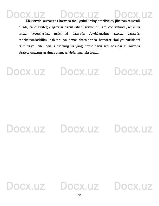 Shu tarzda, autsorsing korxona faoliyatini nafaqat moliyaviy jihatdan samarali
qiladi,   balki   strategik   qarorlar   qabul   qilish   jarayonini   ham   kuchaytiradi,   ichki   va
tashqi   resurslardan   maksimal   darajada   foydalanishga   imkon   yaratadi,
raqobatbardoshlikni   oshiradi   va   bozor   sharoitlarida   barqaror   faoliyat   yuritishni
ta’minlaydi.   Shu   bois,   autsorsing   va   yangi   texnologiyalarni   boshqarish   korxona
strategiyasining ajralmas qismi sifatida qaralishi lozim.
52 