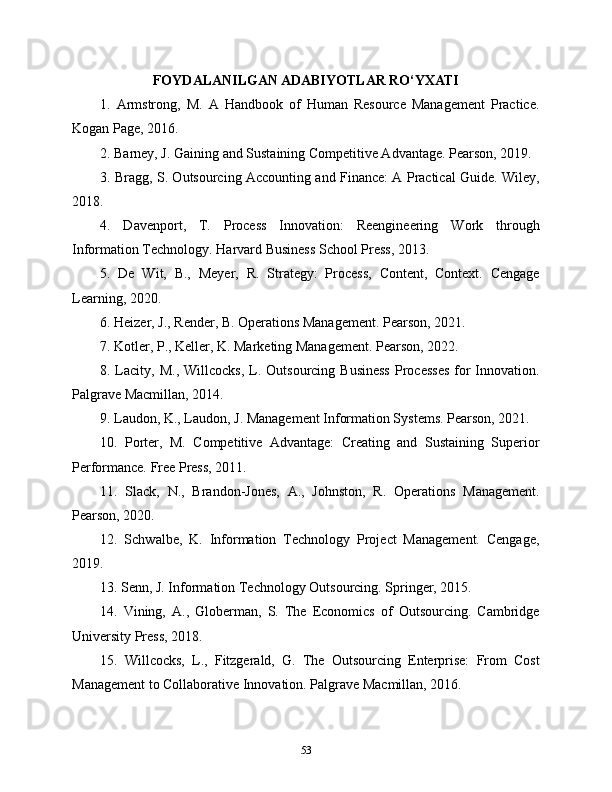 FOYDALANILGAN ADABIYOTLAR RO‘YXATI
1.   Armstrong,   M.   A   Handbook   of   Human   Resource   Management   Practice.
Kogan Page, 2016.
2. Barney, J. Gaining and Sustaining Competitive Advantage. Pearson, 2019.
3. Bragg, S. Outsourcing Accounting and Finance: A Practical Guide. Wiley,
2018.
4.   Davenport,   T.   Process   Innovation:   Reengineering   Work   through
Information Technology. Harvard Business School Press, 2013.
5.   De   Wit,   B.,   Meyer,   R.   Strategy:   Process,   Content,   Context.   Cengage
Learning, 2020.
6. Heizer, J., Render, B. Operations Management. Pearson, 2021.
7. Kotler, P., Keller, K. Marketing Management. Pearson, 2022.
8. Lacity, M.,  Willcocks,   L.  Outsourcing Business   Processes   for  Innovation.
Palgrave Macmillan, 2014.
9. Laudon, K., Laudon, J. Management Information Systems. Pearson, 2021.
10.   Porter,   M.   Competitive   Advantage:   Creating   and   Sustaining   Superior
Performance. Free Press, 2011.
11.   Slack,   N.,   Brandon-Jones,   A.,   Johnston,   R.   Operations   Management.
Pearson, 2020.
12.   Schwalbe,   K.   Information   Technology   Project   Management.   Cengage,
2019.
13. Senn, J. Information Technology Outsourcing. Springer, 2015.
14.   Vining,   A.,   Globerman,   S.   The   Economics   of   Outsourcing.   Cambridge
University Press, 2018.
15.   Willcocks,   L.,   Fitzgerald,   G.   The   Outsourcing   Enterprise:   From   Cost
Management to Collaborative Innovation. Palgrave Macmillan, 2016.
53 