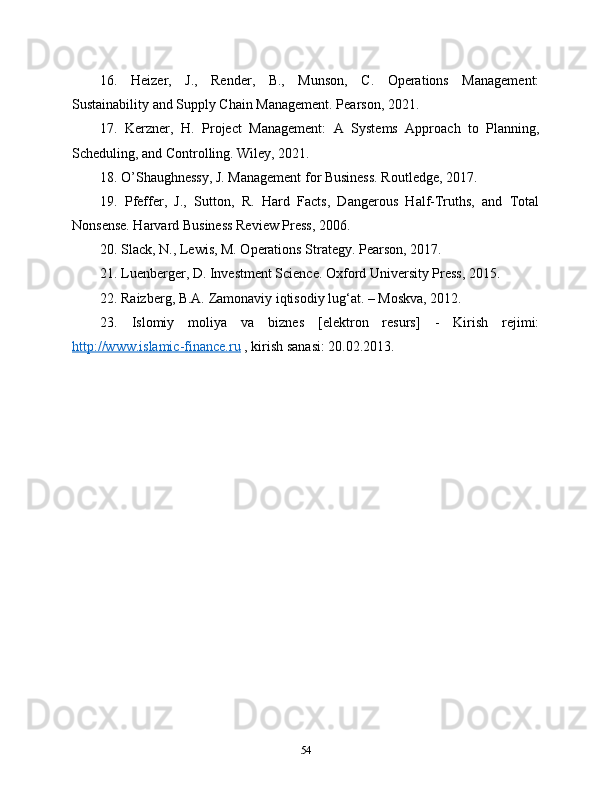 16.   Heizer,   J.,   Render,   B.,   Munson,   C.   Operations   Management:
Sustainability and Supply Chain Management. Pearson, 2021.
17.   Kerzner,   H.   Project   Management:   A   Systems   Approach   to   Planning,
Scheduling, and Controlling. Wiley, 2021.
18. O’Shaughnessy, J. Management for Business. Routledge, 2017.
19.   Pfeffer,   J.,   Sutton,   R.   Hard   Facts,   Dangerous   Half-Truths,   and   Total
Nonsense. Harvard Business Review Press, 2006.
20. Slack, N., Lewis, M. Operations Strategy. Pearson, 2017.
21. Luenberger, D. Investment Science. Oxford University Press, 2015.
22. Raizberg, B.A. Zamonaviy iqtisodiy lug‘at. – Moskva, 2012.
23.   Islomiy   moliya   va   biznes   [elektron   resurs]   -   Kirish   rejimi:
http://www.islamic-finance.ru  , kirish sanasi: 20.02.2013.
54 