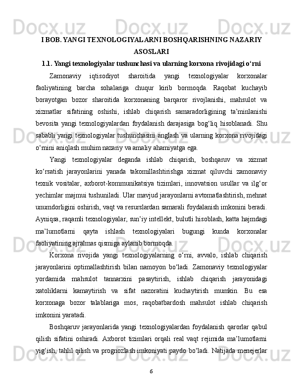 I BOB. YANGI TEXNOLOGIYALARNI BOSHQARISHNING NAZARIY
ASOSLARI
1.1. Yangi texnologiyalar tushunchasi va ularning korxona rivojidagi o‘rni
Zamonaviy   iqtisodiyot   sharoitida   yangi   texnologiyalar   korxonalar
faoliyatining   barcha   sohalariga   chuqur   kirib   bormoqda.   Raqobat   kuchayib
borayotgan   bozor   sharoitida   korxonaning   barqaror   rivojlanishi,   mahsulot   va
xizmatlar   sifatining   oshishi,   ishlab   chiqarish   samaradorligining   ta’minlanishi
bevosita   yangi   texnologiyalardan   foydalanish   darajasiga   bog‘liq   hisoblanadi.   Shu
sababli yangi texnologiyalar tushunchasini anglash va ularning korxona rivojidagi
o‘rnini aniqlash muhim nazariy va amaliy ahamiyatga ega.
Yangi   texnologiyalar   deganda   ishlab   chiqarish,   boshqaruv   va   xizmat
ko‘rsatish   jarayonlarini   yanada   takomillashtirishga   xizmat   qiluvchi   zamonaviy
texnik   vositalar,   axborot-kommunikatsiya   tizimlari,   innovatsion   usullar   va   ilg‘or
yechimlar majmui tushuniladi. Ular mavjud jarayonlarni avtomatlashtirish, mehnat
unumdorligini oshirish, vaqt va resurslardan samarali foydalanish imkonini beradi.
Ayniqsa, raqamli texnologiyalar, sun’iy intellekt, bulutli hisoblash, katta hajmdagi
ma’lumotlarni   qayta   ishlash   texnologiyalari   bugungi   kunda   korxonalar
faoliyatining ajralmas qismiga aylanib bormoqda.
Korxona   rivojida   yangi   texnologiyalarning   o‘rni,   avvalo,   ishlab   chiqarish
jarayonlarini   optimallashtirish   bilan   namoyon   bo‘ladi.   Zamonaviy   texnologiyalar
yordamida   mahsulot   tannarxini   pasaytirish,   ishlab   chiqarish   jarayonidagi
xatoliklarni   kamaytirish   va   sifat   nazoratini   kuchaytirish   mumkin.   Bu   esa
korxonaga   bozor   talablariga   mos,   raqobatbardosh   mahsulot   ishlab   chiqarish
imkonini yaratadi.
Boshqaruv   jarayonlarida   yangi   texnologiyalardan   foydalanish   qarorlar   qabul
qilish   sifatini   oshiradi.   Axborot   tizimlari   orqali   real   vaqt   rejimida   ma’lumotlarni
yig‘ish, tahlil qilish va prognozlash imkoniyati paydo bo‘ladi. Natijada menejerlar
6 