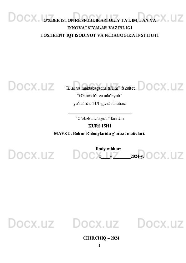 O‘ZBEKISTON RESPUBLIKASI OLIY TA’LIM, FAN VA
INNOVATSIYALAR VAZIRLIGI 
TOSHKENT IQTISODIYOT VA PEDAGOGIKA INSTITUTI
“Tillar va maktabagacha ta’lim” fakulteti
“O‘zbek tili va adabiyoti”
y о ‘nalishi 21/1-guruh talabasi
_____________________________
“ O`zbek adabiyoti ” fanidan
KURS ISHI
MAVZU :  Bobur Ruboiylarida g'urbat motivlari.
                                                                Ilmiy rahbar:  ______________________ 
                                                                  «____» ________ 2024-y.                  
                
   CHIRCHIQ – 2024
1 
