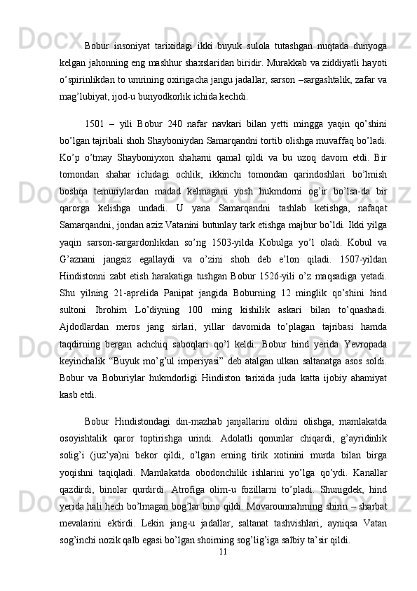 Bobur   insoniyat   tarixidagi   ikki   buyuk   sulola   tutashgan   nuqtada   dunyoga
kelgan jahonning eng mashhur shaxslaridan biridir. Murakkab va ziddiyatli hayoti
o’spirinlikdan to umrining oxirigacha jangu jadallar, sarson –sargashtalik, zafar va
mag’lubiyat, ijod-u bunyodkorlik ichida kechdi. 
1501   –   yili   Bobur   240   nafar   navkari   bilan   yetti   mingga   yaqin   qo’shini
bo’lgan tajribali shoh Shayboniydan Samarqandni tortib olishga muvaffaq bo’ladi.
Ko’p   o’tmay   Shayboniyxon   shaharni   qamal   qildi   va   bu   uzoq   davom   etdi.   Bir
tomondan   shahar   ichidagi   ochlik,   ikkinchi   tomondan   qarindoshlari   bo’lmish
boshqa   temuriylardan   madad   kelmagani   yosh   hukmdorni   og’ir   bo’lsa-da   bir
qarorga   kelishga   undadi.   U   yana   Samarqandni   tashlab   ketishga,   nafaqat
Samarqandni, jondan aziz Vatanini butunlay tark etishga majbur bo’ldi. Ikki yilga
yaqin   sarson-sargardonlikdan   so’ng   1503-yilda   Kobulga   yo’l   oladi.   Kobul   va
G’aznani   jangsiz   egallaydi   va   o’zini   shoh   deb   e’lon   qiladi.   1507-yildan
Hindistonni   zabt   etish   harakatiga   tushgan   Bobur   1526-yili   o’z   maqsadiga   yetadi.
Shu   yilning   21-aprelida   Panipat   jangida   Boburning   12   minglik   qo’shini   hind
sultoni   Ibrohim   Lo’diyning   100   ming   kishilik   askari   bilan   to’qnashadi.
Ajdodlardan   meros   jang   sirlari,   yillar   davomida   to’plagan   tajribasi   hamda
taqdirning   bergan   achchiq   saboqlari   qo’l   keldi.   Bobur   hind   yerida   Yevropada
keyinchalik   “Buyuk   mo’g’ul   imperiyasi”   deb   atalgan   ulkan   saltanatga   asos   soldi.
Bobur   va   Boburiylar   hukmdorligi   Hindiston   tarixida   juda   katta   ijobiy   ahamiyat
kasb etdi. 
Bobur   Hindistondagi   din-mazhab   janjallarini   oldini   olishga,   mamlakatda
osoyishtalik   qaror   toptirishga   urindi.   Adolatli   qonunlar   chiqardi,   g’ayridinlik
solig’i   (juz’ya)ni   bekor   qildi,   o’lgan   erning   tirik   xotinini   murda   bilan   birga
yoqishni   taqiqladi.   Mamlakatda   obodonchilik   ishlarini   yo’lga   qo’ydi.   Kanallar
qazdirdi,   binolar   qurdirdi.   Atrofiga   olim-u   fozillarni   to’pladi.   Shunigdek,   hind
yerida hali hech bo’lmagan bog’lar bino qildi. Movarounnahrning shirin – sharbat
mevalarini   ektirdi.   Lekin   jang-u   jadallar,   saltanat   tashvishlari,   ayniqsa   Vatan
sog’inchi nozik qalb egasi bo’lgan shoirning sog’lig’iga salbiy ta’sir qildi. 
11 