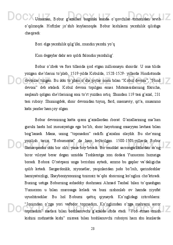 Umumаn,   Bоbur   g’аzаllаri   bugunki   kundа   o’quvchilаr   tоmоnidаn   sеvib
o’qilmоqdа.   Hоfizlаr   jo’shib   kuylаmоqdа.   Bоbur   kishilаrni   yaxshilik   qilishgа
chаqirаdi: 
Bоri elgа yaxshilik qilg’ilki, mundin yaxshi yo’q 
Kim dеgаylаr dаhr аrо qоldi fаlоndin yaxshilig’. 
Bobur   o’zbek   va   fors   tillarida   ijod   etgan   zullisonayn   shoirdir.   U   ona   tilida
yozgan   she’rlarini   to’plab,   1519-yilda   Kobulda,   1528-1529-   yillarda   Hindistonda
devonlar tuzgan. Bu ikki  to’plam o’sha joylar  nomi  bilan “Kobul  devoni”, “Hind
devoni”   deb   ataladi.   Kobul   devoni   topilgan   emas.   Mutaxasislarning   fikricha,
saqlanib qolgan she’rlarining soni to’rt yuzdan ortiq. Shundan 119 tasi g’azal, 231
tasi   ruboiy.   Shuningdek,   shoir   devonidan   tuyuq,   fard,   masnaviy,   qit’a,   muammo
kabi janrlar ham joy olgan. 
Bobur   devonining   katta   qismi   g’azallardan   iborat.   G’azallarining   ma’lum
guruhi   hasbi   hol   xususiyatiga   ega   bo’lib,   shoir   hayotining   muayyan   lavhasi   bilan
bog’lanadi.   Mana,   uning   “topmadim”   radifli   g’azalini   olaylik.   Bu   she’rning
yozilish   tarixi   “Boburnoma”   da   ham   keltirilgan.   1500-1501-yillarda   Bobur
Samarqandni  ikki bor olib, yana boy beradi. Bir muddat sarsongarliklardan so’ng
biror   viloyat   berar   degan   umidda   Toshkentga   xon   dodasi   Yunusxon   huzuriga
boradi.   Bobosi   O’ratepani   unga   berishini   aytadi,   ammo   bu   gaplar   va’daligicha
qolib   ketadi.   Sargardonlik,   xiyonatlar,   yaqinlaridan   judo   bo’lsih,   qarindoshlar
hamiyatsizligi, Shayboniyxonning tinimsiz ta’qibi shoirning ko’nglini cho’ktiradi.
Buning   ustiga   Boburning   ashaddiy   dushmani   Ahmad   Tanbal   bilan   to’qnashgan
Yunusxon   u   bilan   murosaga   keladi   va   buni   nishonlab   ov   hamda   ziyofat
uyushtiradilar.   Bu   hol   Boburni   qattiq   qiynaydi.   Ko’nglidagi   iztiroblarni:
“Jonimdan   o’zga   yori   vafodor   topmadim,   Ko’nglimdan   o’zga   mahrami   asror
topmadim”   matlasi   bilan   boshlanuvchi   g’azalda   ifoda   etadi.   “Yod   etmas   emish
kishini   mehnatda   kishi”   misrasi   bilan   boshlanuvchi   ruboiysi   ham   shu   kunlarda
23 