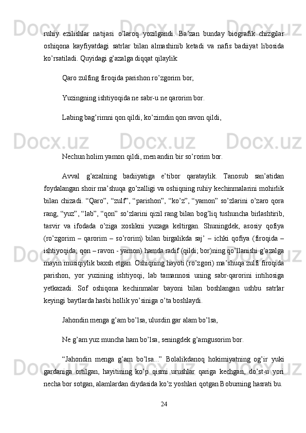 ruhiy   ezilishlar   natijasi   o’laroq   yozilgandi.   Ba’zan   bunday   biografik   chizgilar
oshiqona   kayfiyatdagi   satrlar   bilan   almashinib   ketadi   va   nafis   badiiyat   libosida
ko’rsatiladi. Quyidagi g’azalga diqqat qilaylik: 
Qaro zulfing firoqida parishon ro’zgorim bor, 
Yuzingning ishtiyoqida ne sabr-u ne qarorim bor. 
Labing bag’rimni qon qildi, ko’zimdin qon ravon qildi,
Nechun holim yamon qildi, men andin bir so’rorim bor. 
Avval   g’azalning   badiiyatiga   e’tibor   qarataylik.   Tanosub   san’atidan
foydalangan shoir ma’shuqa go’zalligi va oshiqning ruhiy kechinmalarini mohirlik
bilan  chizadi.  “Qaro”,  “zulf”,  “parishon”,   “ko’z”,  “yamon”  so’zlarini  o’zaro  qora
rang, “yuz”, “lab”, “qon” so’zlarini qizil rang bilan bog’liq tushuncha birlashtirib,
tasvir   va   ifodada   o’ziga   xoslikni   yuzaga   keltirgan.   Shuningdek,   asosiy   qofiya
(ro’zgorim   –   qarorim   –   so’rorim)   bilan   birgalikda   saj’   –   ichki   qofiya   (firoqida   –
ishtiyoqida; qon – ravon - yamon) hamda radif (qildi; bor)ning qo’llanishi g’azalga
mayin musiqiylik baxsh etgan. Oshiqning hayoti (ro’zgori) ma’shuqa zulfi firoqida
parishon,   yor   yuzining   ishtiyoqi,   lab   tamannosi   uning   sabr-qarorini   intihosiga
yetkazadi.   Sof   oshiqona   kechinmalar   bayoni   bilan   boshlangan   ushbu   satrlar
keyingi baytlarda hasbi hollik yo’siniga o’ta boshlaydi. 
Jahondin menga g’am bo’lsa, ulusdin gar alam bo’lsa, 
Ne g’am yuz muncha ham bo’lsa, seningdek g’amgusorim bor. 
“Jahondin   menga   g’am   bo’lsa...”   Bolalikdanoq   hokimiyatning   og’ir   yuki
gardaniga   ortilgan,   hayitining   ko’p   qismi   urushlar   qariga   kechgan,   do’st-u   yori
necha bor sotgan, alamlardan diydasida ko’z yoshlari qotgan Boburning hasrati bu.
24 