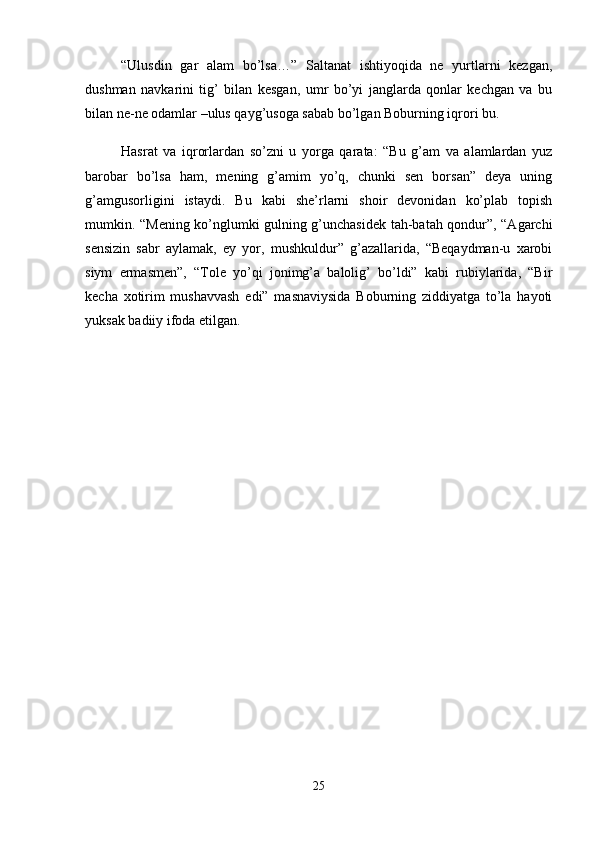 “Ulusdin   gar   alam   bo’lsa…”   Saltanat   ishtiyoqida   ne   yurtlarni   kezgan,
dushman   navkarini   tig’   bilan   kesgan,   umr   bo’yi   janglarda   qonlar   kechgan   va   bu
bilan ne-ne odamlar –ulus qayg’usoga sabab bo’lgan Boburning iqrori bu. 
Hasrat   va   iqrorlardan   so’zni   u   yorga   qarata:   “Bu   g’am   va   alamlardan   yuz
barobar   bo’lsa   ham,   mening   g’amim   yo’q,   chunki   sen   borsan”   deya   uning
g’amgusorligini   istaydi.   Bu   kabi   she’rlarni   shoir   devonidan   ko’plab   topish
mumkin. “Mening ko’nglumki gulning g’unchasidek tah-batah qondur”, “Agarchi
sensizin   sabr   aylamak,   ey   yor,   mushkuldur”   g’azallarida,   “Beqaydman-u   xarobi
siym   ermasmen”,   “Tole   yo’qi   jonimg’a   balolig’   bo’ldi”   kabi   rubiylarida,   “Bir
kecha   xotirim   mushavvash   edi”   masnaviysida   Boburning   ziddiyatga   to’la   hayoti
yuksak badiiy ifoda etilgan. 
25 