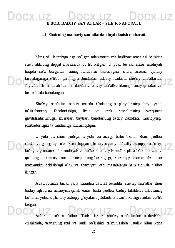 II BOB. BADIIY SAN’ATLAR – SHE’R NAFOSATI.
1.1. Shoirning ma’naviy san’atlardan foydalanish mahorati.
Ming   yillik   tarixga   ega   bo’lgan   adabiyotimizda   badiiyat   masalasi   hamisha
she’r   ahlining   diqqat   markazida   bo’lib   kelgan.   U   yoki   bu   san’atkor   salohiyati
haqida   so’z   borganda,   uning   nimalarni   tasvirlagani   emas,   asosan,   qanday
tasvirlaganiga   e’tibot   qaratilgan.   Jumladan,   adabiy   asarlarda   she’riy   san’atlardan
foydalanish mahorati hamma davrlarda badiiy san’atkorlikning asosiy qirralaridan
biri sifatida baholangan. 
She’riy   san’atlar   badiiy   asarda   ifodalangan   g’oyalarning   hayotiyroq,
ta’sirchanroq   ifodalanishiga,   lirik   va   epik   timsollarning   yorqinroq
gavdalantirilishiga,   misralar,   baytlar,   bandlarning   lafziy   nazokati,   musiqiyligi,
jozibadorligini ta’minlashga xizmat qilgan. 
U   yoki   bu   shoir   ijodiga,   u   yoki   bu   asarga   baho   berilar   ekan,   ijodkor
ifodalayotgan  g’oya o’z  aksini   topgan ijtimoiy-siyosiy,   falsafiy-axloqiy,  ma’rifiy-
tarbiyaviy muammolar mohiyati va ko’lami, badiiy timsollar jilosi bilan bir vaqtda
qo’llangan   she’riy   san’atlarning   rang-barangligi,   mantiqiy   asoslanishi,   asar
mazmunini   ochishdagi   o’rni   va   ahamiyati   kabi   masalalarga   ham   alohida   e’tibot
ilingan. 
Adabiyotimiz   tarixi   yana   shundan   dalolat   beradiki,   she’riy   san’atlar   shoir
badiiy   iqtidorini   namoyish   qilish   emas,   balki   ijodkor   badiiy   tafakkuri   dahosining
ko’lami, yuksak ijtimoiy-axloqiy g’oyalarni jilolantirish san’atkotligi ifodasi bo’lib
kelgan. 
Bobur   -   lirik   san’atkor.   Turli   –tuman   she’riy   san’atlardan   badiiylikka
erishishda,   tasvirning   real   va   jonli   bo’lishini   ta’minlashda   ustalik   bilan   keng
26 