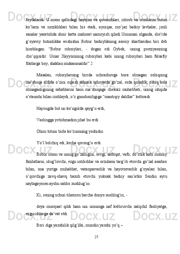 foydalandi. U inson qalbidagi hayajon va quvonchlari, iztirob va orzularini butun
ko’lami   va   nozikliklari   bilan   his   etadi,   ayniqsa,   mo’jaz   badiiy   lavhalar,   jonli
sanalar  yaratishda shoir katta mahorat namoyish qiladi.Umuman olganda, she’rda
g’oyaviy   butunlikka   erishishni   Bobur   badiiylikning   asosiy   shartlaridan   biri   deb
hisoblagan.   “Bobur   ruboiylari,   -   degan   edi   Oybek,   -uning   poeziyasining
cho’qqisidir.   Umar   Xayyomning   ruboiylari   kabi   uning   ruboiylari   ham   falsafiy
fikrlarga boy, shaklan mukammaldir”.2 
Masalan,   ruboiylarning   birida   uchrashuvga   bora   olmagan   oshiqning
ma’shuqa  oldida o’zini oqlash sahnasi  nihoyatda go’zal, esda qolarlik; oshiq kela
olmaganligining   sabablarini   ham   ma’shuqaga   cheksiz   muhabbati,   uning   ishqida
o’rtanishi bilan izohlaydi, o’z gunohsizligiga “mantiqiy dalillar” keltiradi: 
Hajringda but un ko’ngulda qayg’u erdi, 
Vaslingga yetishmadim jihat bu erdi: 
Ohim tutuni birla ko’zumning yoshidin 
Yo’l bolchiq edi, kecha qorong’u erdi. 
Bobur inson va uning go’zalligini, sevgi, sadoqat, vafo, do’stlik kabi insoniy
fazilatlarni, ulug’lovchi, ezgu intilishlar va orzularni targ’ib etuvchi go’zal asarlari
bilan,   ona   yurtga   muhabbat,   vatanparvarlik   va   hayotsevarlik   g’oyalari   bilan,
o’quvchiga   zavq-shavq   baxsh   etuvchi   yuksak   badiiy   san’atko   Sendin   ayru
naylagaymen ayshu sahbo xushlug’in 
Ki, sening uchun tilarmen barcha dunyo xushlug’in, - 
deya   murojaat   qildi   ham   uni   umumga   naf   keltiruvchi   xalqchil   faoliyatga,
ezgu ishlarga da’vat etdi: 
Bori elga yaxshilik qilg’ilki, mundin yaxshi yo’q – 
27 