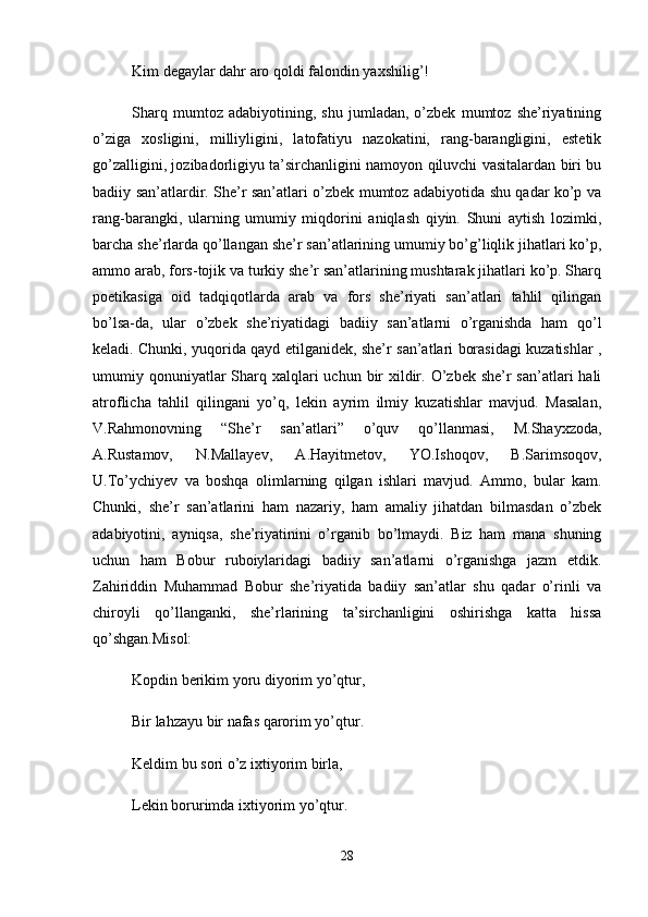 Kim degaylar dahr aro qoldi falondin yaxshilig’! 
Sharq   mumtoz   adabiyotining,   shu   jumladan,   o’zbek   mumtoz   she’riyatining
o’ziga   xosligini,   milliyligini,   latofatiyu   nazokatini,   rang-barangligini,   estetik
go’zalligini, jozibadorligiyu ta’sirchanligini namoyon qiluvchi vasitalardan biri bu
badiiy san’atlardir. She’r san’atlari o’zbek mumtoz adabiyotida shu qadar ko’p va
rang-barangki,   ularning   umumiy   miqdorini   aniqlash   qiyin.   Shuni   aytish   lozimki,
barcha she’rlarda qo’llangan she’r san’atlarining umumiy bo’g’liqlik jihatlari ko’p,
ammo arab, fors-tojik va turkiy she’r san’atlarining mushtarak jihatlari ko’p. Sharq
poetikasiga   oid   tadqiqotlarda   arab   va   fors   she’riyati   san’atlari   tahlil   qilingan
bo’lsa-da,   ular   o’zbek   she’riyatidagi   badiiy   san’atlarni   o’rganishda   ham   qo’l
keladi. Chunki, yuqorida qayd etilganidek, she’r san’atlari borasidagi kuzatishlar ,
umumiy qonuniyatlar  Sharq xalqlari  uchun  bir  xildir. O’zbek she’r  san’atlari  hali
atroflicha   tahlil   qilingani   yo’q,   lekin   ayrim   ilmiy   kuzatishlar   mavjud.   Masalan,
V.Rahmonovning   “She’r   san’atlari”   o’quv   qo’llanmasi,   M.Shayxzoda,
A.Rustamov,   N.Mallayev,   A.Hayitmetov,   YO.Ishoqov,   B.Sarimsoqov,
U.To’ychiyev   va   boshqa   olimlarning   qilgan   ishlari   mavjud.   Ammo,   bular   kam.
Chunki,   she’r   san’atlarini   ham   nazariy,   ham   amaliy   jihatdan   bilmasdan   o’zbek
adabiyotini,   ayniqsa,   she’riyatinini   o’rganib   bo’lmaydi.   Biz   ham   mana   shuning
uchun   ham   Bobur   ruboiylaridagi   badiiy   san’atlarni   o’rganishga   jazm   etdik.
Zahiriddin   Muhammad   Bobur   she’riyatida   badiiy   san’atlar   shu   qadar   o’rinli   va
chiroyli   qo’llanganki,   she’rlarining   ta’sirchanligini   oshirishga   katta   hissa
qo’shgan.Misol: 
Kopdin berikim yoru diyorim yo’qtur, 
Bir lahzayu bir nafas qarorim yo’qtur. 
Keldim bu sori o’z ixtiyorim birla, 
Lekin borurimda ixtiyorim yo’qtur. 
28 