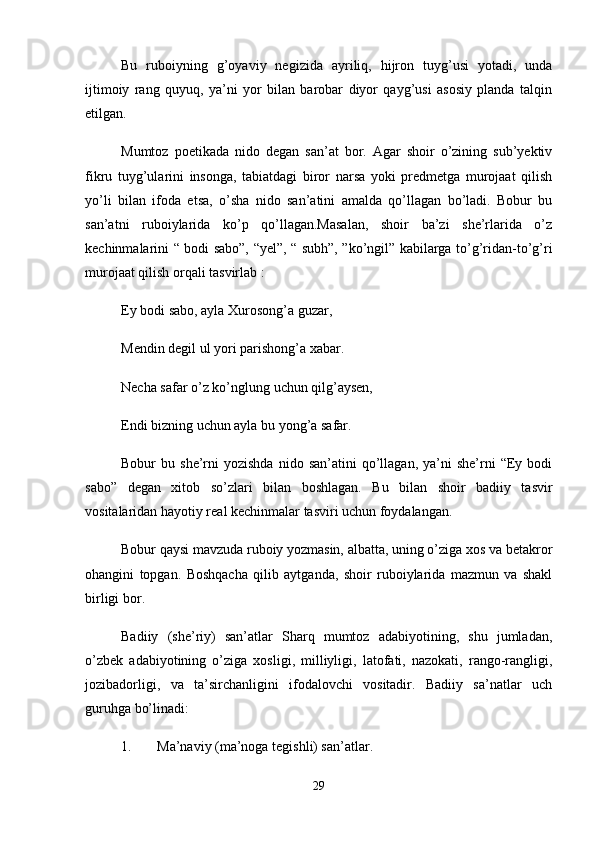 Bu   ruboiyning   g’oyaviy   negizida   ayriliq,   hijron   tuyg’usi   yotadi,   unda
ijtimoiy   rang   quyuq,   ya’ni   yor   bilan   barobar   diyor   qayg’usi   asosiy   planda   talqin
etilgan. 
Mumtoz   poetikada   nido   degan   san’at   bor.   Agar   shoir   o’zining   sub’yektiv
fikru   tuyg’ularini   insonga,   tabiatdagi   biror   narsa   yoki   predmetga   murojaat   qilish
yo’li   bilan   ifoda   etsa,   o’sha   nido   san’atini   amalda   qo’llagan   bo’ladi.   Bobur   bu
san’atni   ruboiylarida   ko’p   qo’llagan.Masalan,   shoir   ba’zi   she’rlarida   o’z
kechinmalarini “ bodi sabo”, “yel”, “ subh”, ”ko’ngil” kabilarga to’g’ridan-to’g’ri
murojaat qilish orqali tasvirlab : 
Ey bodi sabo, ayla Xurosong’a guzar, 
Mendin degil ul yori parishong’a xabar. 
Necha safar o’z ko’nglung uchun qilg’aysen, 
Endi bizning uchun ayla bu yong’a safar. 
Bobur   bu  she’rni   yozishda  nido  san’atini  qo’llagan,  ya’ni   she’rni   “Ey  bodi
sabo”   degan   xitob   so’zlari   bilan   boshlagan.   Bu   bilan   shoir   badiiy   tasvir
vositalaridan hayotiy real kechinmalar tasviri uchun foydalangan. 
Bobur qaysi mavzuda ruboiy yozmasin, albatta, uning o’ziga xos va betakror
ohangini   topgan.   Boshqacha   qilib   aytganda,   shoir   ruboiylarida   mazmun   va   shakl
birligi bor. 
Badiiy   (she’riy)   san’atlar   Sharq   mumtoz   adabiyotining,   shu   jumladan,
o’zbek   adabiyotining   o’ziga   xosligi,   milliyligi,   latofati,   nazokati,   rango-rangligi,
jozibadorligi,   va   ta’sirchanligini   ifodalovchi   vositadir.   Badiiy   sa’natlar   uch
guruhga bo’linadi: 
1. Ma’naviy (ma’noga tegishli) san’atlar. 
29 