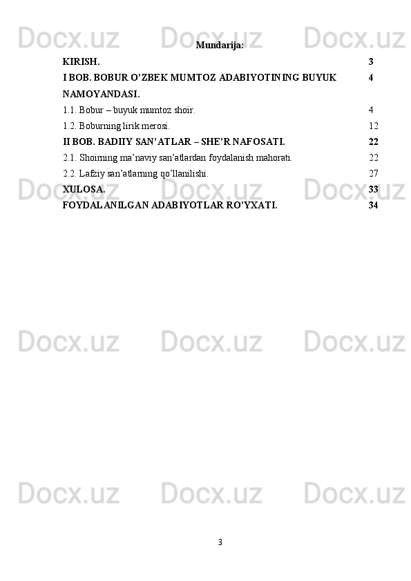 Mundarija:
KIRISH.  3
I BOB. BOBUR O’ZBEK MUMTOZ ADABIYOTINING BUYUK 
NAMOYANDASI. 4
1.1. Bobur – buyuk mumtoz shoir.  4
1.2. Boburning lirik merosi.  12
II BOB. BADIIY SAN’ATLAR – SHE’R NAFOSATI.  22
2.1. Shoirning ma’naviy san’atlardan foydalanish mahorati.  22
2.2. Lafziy san’atlarning qo’llanilishi.  27
XULOSA.  33
FOYDALANILGAN ADABIYOTLAR RO’YXATI.  34
3 