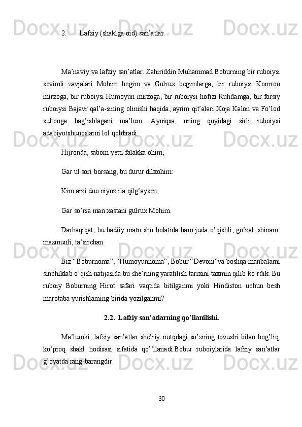 2. Lafziy (shaklga oid) san’atlar. 
Ma’naviy va lafziy san’atlar. Zahiriddin Muhammad Boburning bir ruboiysi
sevimli   zavjalari   Mohim   begim   va   Gulrux   begimlarga,   bir   ruboiysi   Komron
mirzoga, bir ruboiysi Humoyun mirzoga, bir ruboiysi hofizi Ruhdamga, bir forsiy
ruboiysi Bajavr qal’a-sining olinishi haqida, ayrim qit’alari Xoja Kalon va Fo’lod
sultonga   bag’ishlagani   ma’lum.   Ayniqsa,   uning   quyidagi   sirli   ruboiysi
adabiyotshunoslarni lol qoldiradi: 
Hijronda, sabom yetti falakka ohim, 
Gar ul sori borsang, bu durur dilxohim: 
Kim arzi duo niyoz ila qilg’aysen, 
Gar so’rsa man xastani gulrux Mohim. 
Darhaqiqat, bu badiiy matn shu holatida ham juda o’qishli, go’zal, shinam:
mazmunli, ta’sirchan. 
Biz “Boburnoma”, “Humoyunnoma”, Bobur “Devoni”va boshqa manbalarni
sinchiklab o’qish natijasida bu she’rning yaratilish tarixini taxmin qilib ko’rdik. Bu
ruboiy   Boburning   Hirot   safari   vaqtida   bitilganmi   yoki   Hindiston   uchun   besh
marotaba yurishlarning birida yozilganmi? 
2.2.  Lafziy san’atlarning qo’llanilishi.
Ma’lumki,   lafziy   san’atlar   she’riy   nutqdagi   so’zning   tovushi   bilan   bog’liq,
ko’proq   shakl   hodisasi   sifatida   qo’’llanadi.Bobur   ruboiylarida   lafziy   san’atlar
g’oyatda rang-barangdir. 
30 