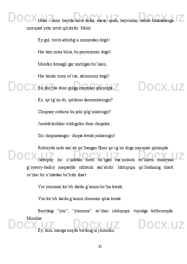 Nido   -   shoir   baytda   biror   kishi,   narsa,   qush,   hayvonlar,   tabiat   hodisalariga
murojaat yoki xitob qilishidir. Misol: 
Ey gul, borib ahbobg’a nomimdan degil! 
Har kim meni bilsa, bu payomimni degil! 
Mendin demagil gar unitilgan bo’lsam, 
Har kimki meni so’rsa, salomimni degil! 
Bu she’rda shoir gulga murojaat qilmoqda. 
Ey, qo’rg’on eli, qoldimu darmonlaringiz? 
Chiqmay nedurur bu jahl qilg’onlaringiz? 
Jondek kishilar ochligidin chun chiqadur, 
Siz chiqmasangiz- chiqsa kerak jonlaringiz! 
Ruboiyda nido san’ati qo’llangan Shoir qo’rg’on eliga murojaat qilmoqda. 
Ishtiqoq-   bir   o’zakdan   hosil   bo’lgan   ma’nodosh   so’zlarni   muayyan
g’oyaviy-badiiy   maqsadda   ishlatish   san’atidir.   Ishtiqoqni   qo’llashning   sharti
so’zlar bir o’zakdan bo’lishi shart: 
Yor yuzumni ko’rib dardu g’amim bo’lsa kerak, 
Yuz ko’rib dardu g’amim chorasini qilsa kerak. 
Baytdagi   “yuz”,   “yuzumni”   so’zlari   ishtiqoqni   vujudga   keltirmoqda.
Misollar: 
Ey, kim, manga mujda berding ul jonondin, 
31 