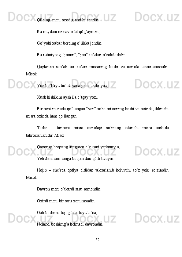 Qilding, meni ozod g’ami hijrondin. 
Bu mujdani ne nav sifat qilg’aymen, 
Go’yoki xabar berding o’likka jondin. 
Bu ruboiydagi “jonon”, “jon” so’zlari o’zakdoshdir. 
Qaytarish   san’ati   bir   so’zni   misraning   boshi   va   oxirida   takrorlanishidir.
Misol: 
Yoz bo’ldiyu bo’ldi yana jannat kibi yoz, 
Xush kishikim aysh ila o’tgay yozi. 
Birinchi misrada qo’llangan “yoz” so’zi misraning boshi va oxirida, ikkinchi
misra oxirida ham qo’llangan. 
Tasbe   –   birinchi   misra   oxiridagi   so’zning   ikkinchi   misra   boshida
takrorlanishidir. Misol: 
Qayonga boqsang itingmen o’zumni yetkurayin, 
Yetishmasam sanga boqish duo qilib turayin. 
Hojib   –   she’rda   qofiya   oldidan   takrorlanib   keluvchi   so’z   yoki   so’zlardir.
Misol: 
Davron meni o’tkardi saru somondin, 
Oxirdi meni bir saru xonumondin. 
Gah boshima toj, gah baloyu ta’na, 
Nelarki boshimg’a kelmadi davrondin. 
32 