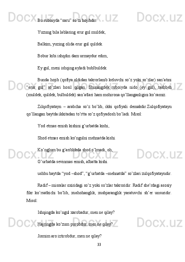 Bu ruboiyda “saru” so’zi hojibdir. 
Yuzung bila lablaring erur gul muldek, 
Balkim, yuzing olida erur gul quldek. 
Bobur kibi ishqdin dam urmaydur edim, 
Ey gul, meni ishqing ayladi bublbuldek. 
Bunda hojib (qofiya oldidan takrorlanib keluvchi so’z yoki so’zlar) san’atini
“erur   gul”   so’zlari   hosil   qilgan.   Shuningdek   ruboiyda   nido   (ey   gul),   tashbeh
(muldek, quldek, bulbuldek) san’atlari ham mohirona qo’llanganligini ko’ramiz. 
Zilqofiyatayn   –   arabcha   so’z   bo’lib,   ikki   qofiyali   demakdir.Zulqofiyatayn
qo’llangan baytda ikkitadan to’rtta so’z qofiyadosh bo’ladi. Misol: 
Yod etmas emish kishini g’urbatda kishi, 
Shod etmas emish ko’ngulni mehnatda kishi. 
Ko’nglum bu g’ariblikda shod o’lmadi, oh, 
G’urbatda sevinmas emish, albatta kishi. 
ushbu baytda “yod –shod”, “g’urbatda –mehnatda” so’zlari zulqofiyatayndir.
Radif – misralar oxiridagi so’z yoki so’zlar takroridir. Radif she’rdagi asosiy
fikr   ko’rsatkichi   bo’lib,   xushohanglik,   xushjaranglik   yaratuvchi   sh’er   unsuridir.
Misol: 
Ishqingda ko’ngul xarobadur, men ne qilay? 
Hajringda ko’zum purobdur, men ne qilay? 
Jismim aro iztirobdur, men ne qilay? 
33 