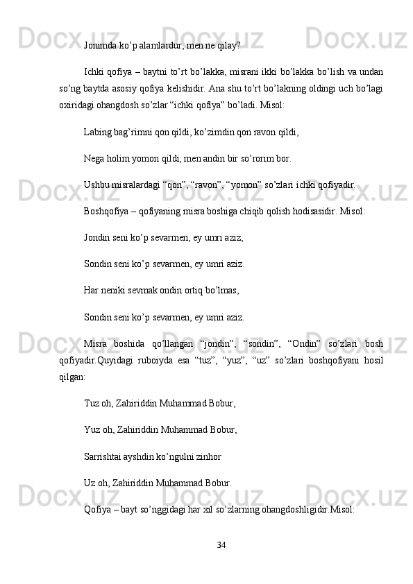 Jonimda ko’p alamlardur, men ne qilay? 
Ichki qofiya – baytni to’rt bo’lakka, misrani ikki bo’lakka bo’lish va undan
so’ng baytda asosiy qofiya kelishidir. Ana shu to’rt bo’lakning oldingi uch bo’lagi
oxiridagi ohangdosh so’zlar “ichki qofiya” bo’ladi. Misol: 
Labing bag’rimni qon qildi, ko’zimdin qon ravon qildi, 
Nega holim yomon qildi, men andin bir so’rorim bor. 
Ushbu misralardagi “qon”, “ravon”, “yomon” so’zlari ichki qofiyadir. 
Boshqofiya – qofiyaning misra boshiga chiqib qolish hodisasidir. Misol: 
Jondin seni ko’p sevarmen, ey umri aziz, 
Sondin seni ko’p sevarmen, ey umri aziz. 
Har neniki sevmak ondin ortiq bo’lmas, 
Sondin seni ko’p sevarmen, ey umri aziz. 
Misra   boshida   qo’llangan   “jondin”,   “sondin”,   “Ondin”   so’zlari   bosh
qofiyadir.Quyidagi   ruboiyda   esa   “tuz”,   “yuz”,   “uz”   so’zlari   boshqofiyani   hosil
qilgan: 
Tuz oh, Zahiriddin Muhammad Bobur, 
Yuz oh, Zahiriddin Muhammad Bobur, 
Sarrishtai ayshdin ko’ngulni zinhor 
Uz oh, Zahiriddin Muhammad Bobur. 
Qofiya – bayt so’nggidagi har xil so’zlarning ohangdoshligidir.Misol: 
34 