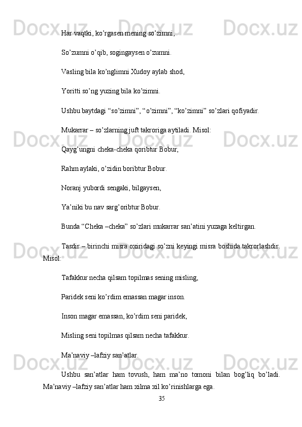 Har vaqtki, ko’rgasen mening so’zimni, 
So’zumni o’qib, sogingaysen o’zumni. 
Vasling bila ko’nglimni Xudoy aylab shod, 
Yoritti so’ng yuzing bila ko’zimni. 
Ushbu baytdagi “so’zimni”, “o’zimni”, “ko’zimni” so’zlari qofiyadir. 
Mukarrar – so’zlarning juft takroriga aytiladi. Misol: 
Qayg’ungni cheka-cheka qoribtur Bobur, 
Rahm aylaki, o’zidin boribtur Bobur. 
Noranj yubordi sengaki, bilgaysen, 
Ya’niki bu nav sarg’oribtur Bobur. 
Bunda “Cheka –cheka” so’zlari mukarrar san’atini yuzaga keltirgan. 
Tasdir – birinchi misra oxiridagi so’zni keyingi misra boshida takrorlashdir.
Misol: 
Tafakkur necha qilsam topilmas sening misling, 
Paridek seni ko’rdim emassan magar inson. 
Inson magar emassan, ko’rdim seni paridek, 
Misling seni topilmas qilsam necha tafakkur. 
Ma’naviy –lafziy san’atlar. 
Ushbu   san’atlar   ham   tovush,   ham   ma’no   tomoni   bilan   bog’liq   bo’ladi.
Ma’naviy –lafziy san’atlar ham xilma xil ko’rinishlarga ega. 
35 