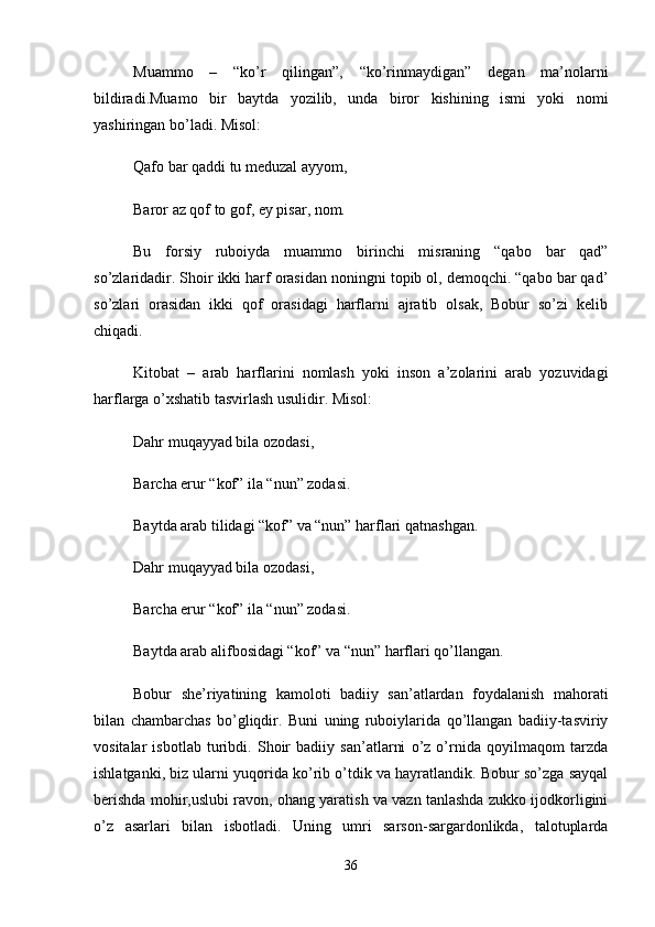 Muammo   –   “ko’r   qilingan”,   “ko’rinmaydigan”   degan   ma’nolarni
bildiradi.Muamo   bir   baytda   yozilib,   unda   biror   kishining   ismi   yoki   nomi
yashiringan bo’ladi. Misol: 
Qafo bar qaddi tu meduzal ayyom, 
Baror az qof to gof, ey pisar, nom. 
Bu   forsiy   ruboiyda   muammo   birinchi   misraning   “qabo   bar   qad”
so’zlaridadir. Shoir ikki harf orasidan noningni topib ol, demoqchi. “qabo bar qad’
so’zlari   orasidan   ikki   qof   orasidagi   harflarni   ajratib   olsak,   Bobur   so’zi   kelib
chiqadi. 
Kitobat   –   arab   harflarini   nomlash   yoki   inson   a’zolarini   arab   yozuvidagi
harflarga o’xshatib tasvirlash usulidir. Misol: 
Dahr muqayyad bila ozodasi, 
Barcha erur “kof” ila “nun” zodasi. 
Baytda arab tilidagi “kof” va “nun” harflari qatnashgan. 
Dahr muqayyad bila ozodasi, 
Barcha erur “kof” ila “nun” zodasi. 
Baytda arab alifbosidagi “kof” va “nun” harflari qo’llangan. 
Bobur   she’riyatining   kamoloti   badiiy   san’atlardan   foydalanish   mahorati
bilan   chambarchas   bo’gliqdir.   Buni   uning   ruboiylarida   qo’llangan   badiiy-tasviriy
vositalar   isbotlab   turibdi.   Shoir   badiiy   san’atlarni   o’z   o’rnida   qoyilmaqom   tarzda
ishlatganki, biz ularni yuqorida ko’rib o’tdik va hayratlandik. Bobur so’zga sayqal
berishda mohir,uslubi ravon, ohang yaratish va vazn tanlashda zukko ijodkorligini
o’z   asarlari   bilan   isbotladi.   Uning   umri   sarson-sargardonlikda,   talotuplarda
36 