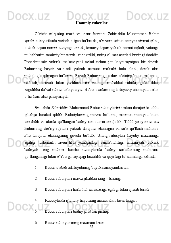 Umumiy xulosalar
O’zbek   xalqining   mard   va   jasur   farzandi   Zahiriddin   Muhammad   Bobur
garchi olis yurtlarda yashab o’tgan bo’lsa-da, o’z yurti uchun beqiyos xizmat qildi,
o’zbek degan nomni dunyoga tanitdi, temuriy degan yuksak nomni oqladi, vatanga
muhabbatini samimiy bir tarzda izhor etdiki, uning o’lmas asarlari buning isbotidir.
Prezidentimiz   yuksak   ma’naviyatli   avlod   uchun   jon   kuydirayotgan   bir   davrda
Boburning   hayoti   va   ijodi   yuksak   namuna   maktabi   bola   oladi,   desak   also
mubolag’a qilmagan bo’lamiz. Buyuk Boburning asarlari o’zining butun malohati,
nafosati,   tarovati   bilan   yurtdoshlarini   vatanga   muhabbat   ruhida,   go’zallikka,
ezgulikka da’vat ruhida tarbiyalaydi. Bobur asarlarining tarbiyaviy ahamiyati asrlar
o’tsa ham also pasaymaydi. 
Biz ishda Zahiriddin Muhammad Bobur ruboiylarini imkon darajasida tahlil
qilishga   harakat   qildik.   Ruboiylarning   mavzu   ko’lami,   mazmun   mohiyati   bilan
tanishdik   va   ularda   qo’llangan   badiiy   san’atlarni   aniqladik.   Tahlil   jarayonida   biz
Boburning   she’riy   iqtidori   yuksak   darajada   ekanligini   va   so’z   qo’llash   mahorati
a’lo   darajada   ekanligining   guvohi   bo’ldik.   Uning   ruboiylari   hayotiy   mazmunga
egaligi,   tushunarli,   ravon   tilda   yozilganligi,   serma’noliligi,   samimiyati,   yuksak
badiiyati,   eng   muhimi   barcha   ruboiylarida   badiiy   san’atlarning   mohirona
qo’llanganligi bilan e’tiborga loyiqligi kuzatildi va quyidagi to’xtamlarga kelindi: 
1. Bobur o’zbek adabiyotining buyuk namoyandasidir. 
2. Bobur ruboiylari mavzi jihatdan rang – barang. 
3. Bobur ruboiylari hasbi hol xarakteriga egaligi bilan ajralib turadi. 
4. Ruboiylarda ijtimoiy hayotning manzaralari tasvirlangan. 
5. Bobur ruboiylari badiiy jihatdan pishiq. 
6. Bobur ruboiylarining mazmuni teran. 
38 